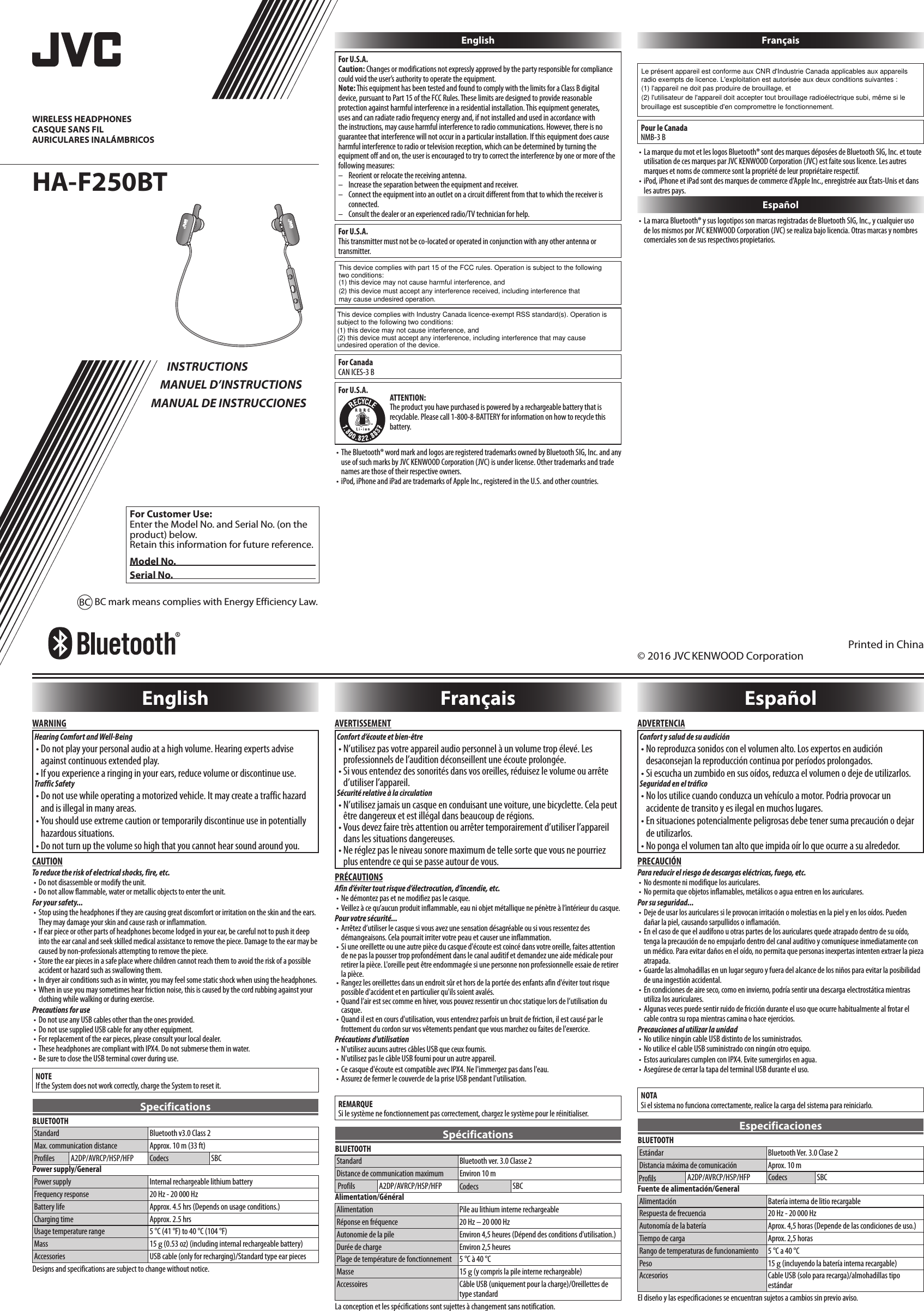 HA-F250BT © 2016 JVC KENWOOD CorporationPrinted in ChinaWIRELESS HEADPHONESCASQUE SANS FILAURICULARES INALÁMBRICOS INSTRUCTIONSMANUEL D’INSTRUCTIONSMANUAL DE INSTRUCCIONESFor Customer Use:Enter the Model No. and Serial No. (on the product) below.Retain this information for future reference.Model No.Serial No.EnglishWARNINGHearing Comfort and Well-Being• Do not play your personal audio at a high volume. Hearing experts advise against continuous extended play.• If you experience a ringing in your ears, reduce volume or discontinue use.Traffic Safety• Do not use while operating a motorized vehicle. It may create a traffic hazard and is illegal in many areas.• You should use extreme caution or temporarily discontinue use in potentially hazardous situations.• Do not turn up the volume so high that you cannot hear sound around you.CAUTIONTo reduce the risk of electrical shocks, fire, etc.• Do not disassemble or modify the unit.• Do not allow flammable, water or metallic objects to enter the unit.For your safety...• Stop using the headphones if they are causing great discomfort or irritation on the skin and the ears. They may damage your skin and cause rash or inflammation. • If ear piece or other parts of headphones become lodged in your ear, be careful not to push it deep into the ear canal and seek skilled medical assistance to remove the piece. Damage to the ear may be  caused by non-professionals attempting to remove the piece.• Store the ear pieces in a safe place where children cannot reach them to avoid the risk of a possible accident or hazard such as swallowing them.• In dryer air conditions such as in winter, you may feel some static shock when using the headphones.• When in use you may sometimes hear friction noise, this is caused by the cord rubbing against your clothing while walking or during exercise.Precautions for use• Do not use any USB cables other than the ones provided.• Do not use supplied USB cable for any other equipment.• For replacement of the ear pieces, please consult your local dealer.• These headphones are compliant with IPX4. Do not submerse them in water.• Be sure to close the USB terminal cover during use.NOTEIf the System does not work correctly, charge the System to reset it.SpecificationsBLUETOOTHStandard Bluetooth v3.0 Class 2Max. communication distance Approx. 10 m (33 ft)Profiles A2DP/AVRCP/HSP/HFP Codecs SBCPower supply/GeneralPower supply Internal rechargeable lithium batteryFrequency response 20 Hz - 20 000 HzBattery life Approx. 4.5 hrs (Depends on usage conditions.)Charging time Approx. 2.5 hrsUsage temperature range 5 °C (41 °F) to 40 °C (104 °F)Mass 15 g (0.53 oz) (including internal rechargeable battery)Accessories USB cable (only for recharging)/Standard type ear piecesDesigns and specifications are subject to change without notice.BC mark means complies with Energy Efficiency Law.BC EnglishFor U.S.A.Caution: Changes or modifications not expressly approved by the party responsible for compliance could void the user’s authority to operate the equipment.Note: This equipment has been tested and found to comply with the limits for a Class B digital device, pursuant to Part 15 of the FCC Rules. These limits are designed to provide reasonable protection against harmful interference in a residential installation. This equipment generates, uses and can radiate radio frequency energy and, if not installed and used in accordance with the instructions, may cause harmful interference to radio communications. However, there is no guarantee that interference will not occur in a particular installation. If this equipment does cause harmful interference to radio or television reception, which can be determined by turning the equipment off and on, the user is encouraged to try to correct the interference by one or more of the following measures:–  Reorient or relocate the receiving antenna.–  Increase the separation between the equipment and receiver.–   Connect the equipment into an outlet on a circuit different from that to which the receiver is connected.–  Consult the dealer or an experienced radio/TV technician for help.For U.S.A.This transmitter must not be co-located or operated in conjunction with any other antenna or transmitter.For CanadaCAN ICES-3 BFor U.S.A. ATTENTION:The product you have purchased is powered by a rechargeable battery that is recyclable. Please call 1-800-8-BATTERY for information on how to recycle this battery.• The Bluetooth® word mark and logos are registered trademarks owned by Bluetooth SIG, Inc. and any use of such marks by JVCKENWOOD Corporation (JVC) is under license. Other trademarks and trade names are those of their respective owners.• iPod, iPhone and iPad are trademarks of Apple Inc., registered in the U.S. and other countries.FrançaisPour le CanadaNMB-3 B• La marque du mot et les logos Bluetooth® sont des marques déposées de Bluetooth SIG, Inc. et toute utilisation de ces marques par JVCKENWOOD Corporation (JVC) est faite sous licence. Les autres marques et noms de commerce sont la propriété de leur propriétaire respectif.• iPod, iPhone et iPad sont des marques de commerce d’Apple Inc., enregistrée aux États-Unis et dans les autres pays.Español• La marca Bluetooth® y sus logotipos son marcas registradas de Bluetooth SIG, Inc., y cualquier uso de los mismos por JVCKENWOOD Corporation (JVC) se realiza bajo licencia. Otras marcas y nombres comerciales son de sus respectivos propietarios.   FrançaisAVERTISSEMENTConfort d’écoute et bien-être• N’utilisez pas votre appareil audio personnel à un volume trop élevé. Les professionnels de l’audition déconseillent une écoute prolongée.• Si vous entendez des sonorités dans vos oreilles, réduisez le volume ou arrête d’utiliser l’appareil.Sécurité relative à la circulation• N’utilisez jamais un casque en conduisant une voiture, une bicyclette. Cela peut être dangereux et est illégal dans beaucoup de régions.• Vous devez faire très attention ou arrêter temporairement d’utiliser l’appareil dans les situations dangereuses.• Ne réglez pas le niveau sonore maximum de telle sorte que vous ne pourriez plus entendre ce qui se passe autour de vous.PRÉCAUTIONSAfin d’éviter tout risque d’électrocution, d’incendie, etc.• Ne démontez pas et ne modifiez pas le casque.• Veillez à ce qu’aucun produit inflammable, eau ni objet métallique ne pénètre à l’intérieur du casque.Pour votre sécurité...• Arrêtez d’utiliser le casque si vous avez une sensation désagréable ou si vous ressentez des démangeaisons. Cela pourrait irriter votre peau et causer une inflammation. • Si une oreillette ou une autre pièce du casque d&apos;écoute est coincé dans votre oreille, faites attention de ne pas la pousser trop profondément dans le canal auditif et demandez une aide médicale pour retirer la pièce. L&apos;oreille peut être endommagée si une personne non professionnelle essaie de retirer la pièce.• Rangez les oreillettes dans un endroit sûr et hors de la portée des enfants afin d&apos;éviter tout risque possible d&apos;accident et en particulier qu&apos;ils soient avalés.• Quand l’air est sec comme en hiver, vous pouvez ressentir un choc statique lors de l’utilisation du casque.• Quand il est en cours d&apos;utilisation, vous entendrez parfois un bruit de friction, il est causé par le frottement du cordon sur vos vêtements pendant que vous marchez ou faites de l&apos;exercice.Précautions d&apos;utilisation• N&apos;utilisez aucuns autres câbles USB que ceux fournis.• N&apos;utilisez pas le câble USB fourni pour un autre appareil. • Ce casque d&apos;écoute est compatible avec IPX4. Ne l&apos;immergez pas dans l&apos;eau.• Assurez de fermer le couvercle de la prise USB pendant l&apos;utilisation.REMARQUESi le système ne fonctionnement pas correctement, chargez le système pour le réinitialiser.SpécificationsBLUETOOTHStandard Bluetooth ver. 3.0 Classe 2Distance de communication maximum Environ 10 mA2DP/AVRCP/HSP/HFP SBCAlimentation/GénéralAlimentation Pile au lithium interne rechargeableRéponse en fréquence 20 Hz – 20 000 HzAutonomie de la pile Environ 4,5 heures (Dépend des conditions d&apos;utilisation.)Durée de charge Environ 2,5 heuresPlage de température de fonctionnement 5 °C à 40 °CMasse 15 g (y compris la pile interne rechargeable)Accessoires Câble USB (uniquement pour la charge)/Oreillettes de type standardLa conception et les spécifications sont sujettes à changement sans notification.EspañolADVERTENCIAConfort y salud de su audición• No reproduzca sonidos con el volumen alto. Los expertos en audición desaconsejan la reproducción continua por períodos prolongados.• Si escucha un zumbido en sus oídos, reduzca el volumen o deje de utilizarlos.Seguridad en el tráfico• No los utilice cuando conduzca un vehículo a motor. Podria provocar un accidente de transito y es ilegal en muchos lugares.• En situaciones potencialmente peligrosas debe tener suma precaución o dejar de utilizarlos.• No ponga el volumen tan alto que impida oír lo que ocurre a su alrededor.PRECAUCIÓNPara reducir el riesgo de descargas eléctricas, fuego, etc.• No desmonte ni modifique los auriculares.• No permita que objetos inflamables, metálicos o agua entren en los auriculares.Por su seguridad...• Deje de usar los auriculares si le provocan irritación o molestias en la piel y en los oídos. Pueden dañar la piel, causando sarpullidos o inflamación. • En el caso de que el audífono u otras partes de los auriculares quede atrapado dentro de su oído, tenga la precaución de no empujarlo dentro del canal auditivo y comuníquese inmediatamente con un médico. Para evitar daños en el oído, no permita que personas inexpertas intenten extraer la pieza atrapada.• Guarde las almohadillas en un lugar seguro y fuera del alcance de los niños para evitar la posibilidad de una ingestión accidental.• En condiciones de aire seco, como en invierno, podría sentir una descarga electrostática mientras utiliza los auriculares.• Algunas veces puede sentir ruido de fricción durante el uso que ocurre habitualmente al frotar el cable contra su ropa mientras camina o hace ejercicios.Precauciones al utilizar la unidad• No utilice ningún cable USB distinto de los suministrados.• No utilice el cable USB suministrado con ningún otro equipo.• Estos auriculares cumplen con IPX4. Evite sumergirlos en agua.• Asegúrese de cerrar la tapa del terminal USB durante el uso.NOTASi el sistema no funciona correctamente, realice la carga del sistema para reiniciarlo.EspecificacionesBLUETOOTHEstándar Bluetooth Ver. 3.0 Clase 2Distancia máxima de comunicación Aprox. 10 mA2DP/AVRCP/HSP/HFP SBCFuente de alimentación/GeneralAlimentación Batería interna de litio recargableRespuesta de frecuencia 20 Hz - 20 000 HzAutonomía de la batería Aprox. 4,5 horas (Depende de las condiciones de uso.)Tiempo de carga Aprox. 2,5 horasRango de temperaturas de funcionamiento 5 °C a 40 °CPeso 15 g (incluyendo la batería interna recargable)Accesorios Cable USB (solo para recarga)/almohadillas tipo estándarEl diseño y las especificaciones se encuentran sujetos a cambios sin previo aviso.This device complies with part 15 of the FCC rules. Operation is subject to the followingtwo conditions:(1) this device may not cause harmful interference, and(2) this device must accept any interference received, including interference thatmay cause undesired operation.This device complies with Industry Canada licence-exempt RSS standard(s). Operation issubject to the following two conditions:(1) this device may not cause interference, and(2) this device must accept any interference, including interference that may causeundesired operation of the device.Le présent appareil est conforme aux CNR d&apos;Industrie Canada applicables aux appareilsradio exempts de licence. L&apos;exploitation est autorisée aux deux conditions suivantes :(1) l&apos;appareil ne doit pas produire de brouillage, et(2) l&apos;utilisateur de l&apos;appareil doit accepter tout brouillage radioélectrique subi, même si lebrouillage est susceptible d&apos;en compromettre le fonctionnement.Profils Codecs CodecsProfils
