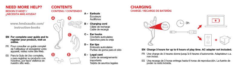 3hChargeNEED MORE HELP?BESOIN D’AIDE? / ¿NECESITA MÁS AYUDA?EN  For complete user guide and to register your product, visit us online.FR  Pour consulter un guide complet de l’utilisateur et enregistrer votre appareil, visitez notre site Web.ES  Para la Guía de Uso completa, y para registrar su producto con nosotros, por favor visítenos en nuestro sitio web.www.hmdxaudio.com/instruction-booksCONTENTSCONTENU / CONTENIDOA –  Earbuds Écouteurs AudífonosB –  Charging cord  Câble de recharge  Cable de recargaC –  Ear hooks  Crochets auriculaires  Ganchos para la orejaD –  Ear tips  Embouts auriculaires  Puntas de goma para el oídoE –  Legal card  Carte de renseignements importants  Tarjeta de asuntos legalesCHARGINGCHARGE / RECARGE DE BATERÍASEN  Charge 3 hours for up to 6 hours of play time. AC adapter not included.FR  Une charge de 3 heures donne jusqu’à 6 heures d’autonomie. Adaptateur c.a. non inclus.ES  Una recarga de 3 horas entrega hasta 6 horas de reproducción. La fuente de poder no está incluida.