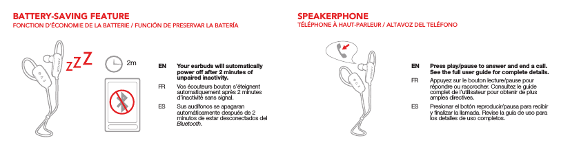 EN  Your earbuds will automatically power off after 2 minutes of unpaired inactivity.FR  Vos écouteurs bouton s’éteignent automatiquement après 2 minutes d’inactivité sans signal.ES  Sus audífonos se apagaran automáticamente después de 2 minutos de estar desconectados del Bluetooth.BATTERY-SAVING FEATUREFONCTION D’ÉCONOMIE DE LA BATTERIE / FUNCIÓN DE PRESERVAR LA BATERÍA2mSPEAKERPHONETÉLÉPHONE À HAUT-PARLEUR / ALTAVOZ DEL TELÉFONOEN  Press play/pause to answer and end a call. See the full user guide for complete details.FR  Appuyez sur le bouton lecture/pause pour répondre ou raccrocher. Consultez le guide complet de l’utilisateur pour obtenir de plus amples directives.ES  Presionar el botón reproducir/pausa para recibir y ﬁnalizar la llamada. Revise la guía de uso para los detalles de uso completos.