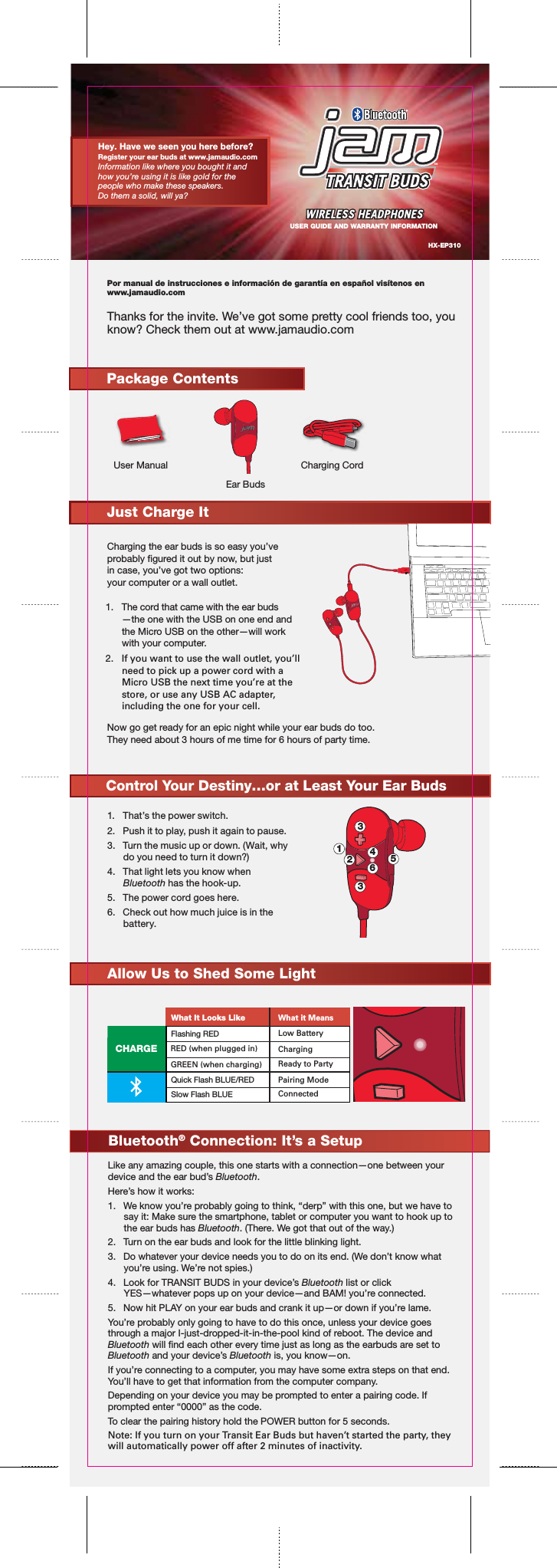 Por manual de instrucciones e información de garantía en español visítenos en www.jamaudio.comThanks for the invite. We’ve got some pretty cool friends too, you know? Check them out at www.jamaudio.comCharging the ear buds is so easy you’ve probably gured it out by now, but justin case, you’ve got two options:your computer or a wall outlet.1. The cord that came with the ear buds—the one with the USB on one end andthe Micro USB on the other—will workwith your computer.  2.  If you want to use the wall outlet, you’ll need to pick up a power cord with a Micro USB the next time you’re at the store, or use any USB AC adapter, including the one for your cell. Now go get ready for an epic night while your ear buds do too. They need about 3 hours of me time for 6 hours of party time. HX-EP310Package ContentsUser Manual Charging CordEar BudsControl Your Destiny…or at Least Your Ear Buds1.  That’s the power switch.2.  Push it to play, push it again to pause.3.  Turn the music up or down. (Wait, why do you need to turn it down?)4.  That light lets you know when Bluetooth has the hook-up.5.  The power cord goes here.6.  Check out how much juice is in the battery.Like any amazing couple, this one starts with a connection—one between your device and the ear bud’s Bluetooth.Here’s how it works:1.  We know you’re probably going to think, “derp” with this one, but we have to say it: Make sure the smartphone, tablet or computer you want to hook up to the ear buds has Bluetooth. (There. We got that out of the way.)2.  Turn on the ear buds and look for the little blinking light.3.  Do whatever your device needs you to do on its end. (We don’t know what you’re using. We’re not spies.)4.  Look for TRANSIT BUDS in your device’s Bluetooth list or click YES—whatever pops up on your device—and BAM! you’re connected.5.  Now hit PLAY on your ear buds and crank it up—or down if you’re lame.You’re probably only going to have to do this once, unless your device goes through a major I-just-dropped-it-in-the-pool kind of reboot. The device and Bluetooth will nd each other every time just as long as the earbuds are set to Bluetooth and your device’s Bluetooth is, you know—on.If you’re connecting to a computer, you may have some extra steps on that end.  You’ll have to get that information from the computer company.Depending on your device you may be prompted to enter a pairing code. If prompted enter “0000” as the code. To clear the pairing history hold the POWER button for 5 seconds.Note: If you turn on your Transit Ear Buds but haven’t started the party, they will automatically power off after 2 minutes of inactivity.   Bluetooth® Connection: It’s a SetupHey. Have we seen you here before?Register your ear buds at www.jamaudio.com Information like where you bought it and how you’re using it is like gold for the people who make these speakers.Do them a solid, will ya?USER GUIDE AND WARRANTY INFORMATIONAllow Us to Shed Some LightCHARGEFlashing REDQuick Flash BLUE/REDSlow Flash BLUEWhat It Looks LikeRED (when plugged in)GREEN (when charging)Low BatteryCharging Ready to PartyPairing ModeConnectedWhat it Means4561Just Charge It233