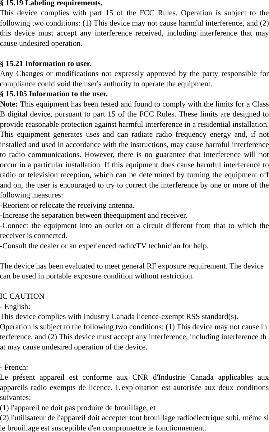 § 15.19 Labeling requirements. This device complies with part 15 of the FCC Rules. Operation is subject to the following two conditions: (1) This device may not cause harmful interference, and (2) this device must accept any interference received, including interference that may cause undesired operation.  § 15.21 Information to user. Any Changes or modifications not expressly approved by the party responsible for compliance could void the user&apos;s authority to operate the equipment.   § 15.105 Information to the user. Note: This equipment has been tested and found to comply with the limits for a Class B digital device, pursuant to part 15 of the FCC Rules. These limits are designed to provide reasonable protection against harmful interference in a residential installation. This equipment generates uses and can radiate radio frequency energy and, if not installed and used in accordance with the instructions, may cause harmful interference to radio communications. However, there is no guarantee that interference will not occur in a particular installation. If this equipment does cause harmful interference to radio or television reception, which can be determined by turning the equipment off and on, the user is encouraged to try to correct the interference by one or more of the following measures: -Reorient or relocate the receiving antenna. -Increase the separation between theequipment and receiver. -Connect the equipment into an outlet on a circuit different from that to which the receiver is connected. -Consult the dealer or an experienced radio/TV technician for help.  The device has been evaluated to meet general RF exposure requirement. The device can be used in portable exposure condition without restriction.  IC CAUTION - English:  This device complies with Industry Canada licence-exempt RSS standard(s).  Operation is subject to the following two conditions: (1) This device may not cause interference, and (2) This device must accept any interference, including interference that may cause undesired operation of the device.    - French: Le présent appareil est conforme aux CNR d&apos;Industrie Canada applicables aux appareils radio exempts de licence. L&apos;exploitation est autorisée aux deux conditions suivantes:  (1) l&apos;appareil ne doit pas produire de brouillage, et   (2) l&apos;utilisateur de l&apos;appareil doit accepter tout brouillage radioélectrique subi, même si le brouillage est susceptible d&apos;en compromettre le fonctionnement. 