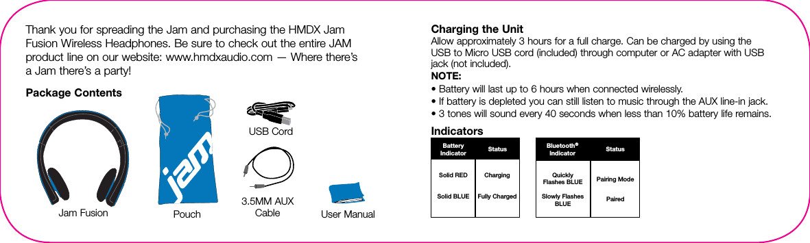  BatteryIndicator StatusSolid REDSolid BLUEChargingFully ChargedQuickly Flashes BLUESlowly Flashes BLUEPairing ModePairedBluetooth®Indicator StatusThank you for spreading the Jam and purchasing the HMDX Jam Fusion Wireless Headphones. Be sure to check out the entire JAM product line on our website: www.hmdxaudio.com — Where there’s  a Jam  there’s a party!Package ContentsJam Fusion User ManualPouchCharging the UnitAllow approximately 3 hours for a full charge. Can be charged by using the  USB to Micro USB cord (included) through computer or AC adapter with USB  jack (not included).NOTE: • Battery will last up to 6 hours when connected wirelessly.• If battery is depleted you can still listen to music through the AUX line-in jack.• 3 tones will sound every 40 seconds when less than 10% battery life remains.Indicators3.5MM AUXCableUSB Cord
