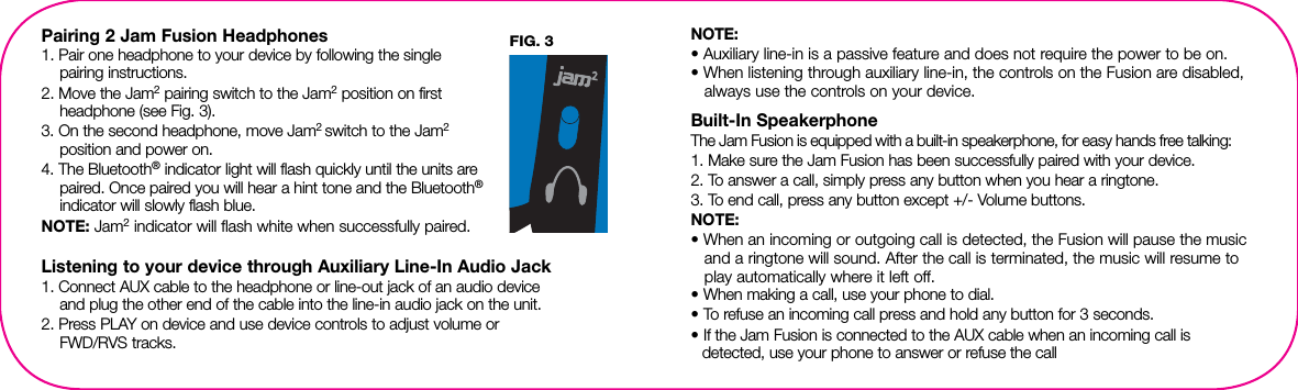 Pairing 2 Jam Fusion Headphones1. Pair one headphone to your device by following the single  pairing instructions.2. Move the Jam2 pairing switch to the Jam2 position on first headphone (see Fig. 3).3. On the second headphone, move Jam2 switch to the Jam2  position and power on. 4. The Bluetooth® indicator light will flash quickly until the units are paired. Once paired you will hear a hint tone and the Bluetooth® indicator will slowly flash blue.NOTE: Jam2 indicator will flash white when successfully paired.Listening to your device through Auxiliary Line-In Audio Jack1. Connect AUX cable to the headphone or line-out jack of an audio device  and plug the other end of the cable into the line-in audio jack on the unit.2. Press PLAY on device and use device controls to adjust volume or  FWD/RVS tracks.NOTE: • Auxiliary line-in is a passive feature and does not require the power to be on.• When listening through auxiliary line-in, the controls on the Fusion are disabled, always use the controls on your device.Built-In SpeakerphoneThe Jam Fusion is equipped with a built-in speakerphone, for easy hands free talking:1. Make sure the Jam Fusion has been successfully paired with  your device.2. To answer a call, simply press any button when you hear a ringtone.3. To end call, press any button except +/- Volume buttons.NOTE: • When an incoming or outgoing call is detected, the Fusion will pause the music and a ringtone will sound. After the call is terminated, the music will resume to play automatically where it left off. • When making a call, use your phone to dial. • To refuse an incoming call press and hold any button for 3 seconds.• If the Jam Fusion is connected to the AUX cable when an incoming call is    detected, use your phone to answer or refuse the call2FIG. 3