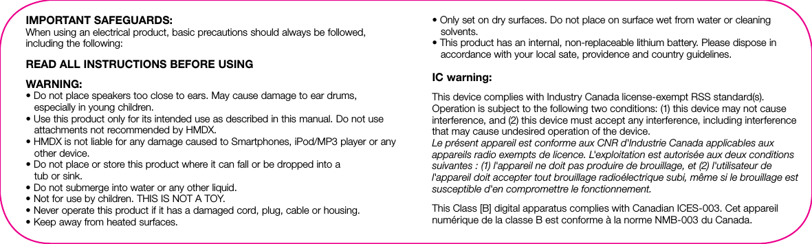IMPORTANT SAFEGUARDS:When using an electrical product, basic precautions should always be followed, including the following:READ ALL INSTRUCTIONS BEFORE USINGWARNING: • Do not place speakers too close to ears. May cause damage to ear drums, especially in young children.• Use this product only for its intended use as described in this manual. Do not use attachments not recommended by HMDX.• HMDX is not liable for any damage caused to Smartphones, iPod/MP3 player or any other device.• Do not place or store this product where it can fall or be dropped into a  tub or sink.• Do not submerge into water or any other liquid.• Not for use by children. THIS IS NOT A TOY.• Never operate this product if it has a damaged cord, plug, cable or housing.• Keep away from heated surfaces.• Only set on dry surfaces. Do not place on surface wet from water or cleaning solvents.• This product has an internal, non-replaceable lithium battery. Please dispose in accordance with your local sate, providence and country guidelines.IC warning:This device complies with Industry Canada license-exempt RSS standard(s). Operation is subject to the following two conditions: (1) this device may not cause interference, and (2) this device must accept any interference, including interference that may cause undesired operation of the device.Le présent appareil est conforme aux CNR d&apos;Industrie Canada applicables aux appareils radio exempts de licence. L&apos;exploitation est autorisée aux deux conditions suivantes : (1) l&apos;appareil ne doit pas produire de brouillage, et (2) l&apos;utilisateur de l&apos;appareil doit accepter tout brouillage radioélectrique subi, même si le brouillage est susceptible d&apos;en compromettre le fonctionnement.This Class [B] digital apparatus complies with Canadian ICES-003. Cet appareil numérique de la classe B est conforme à la norme NMB-003 du Canada.