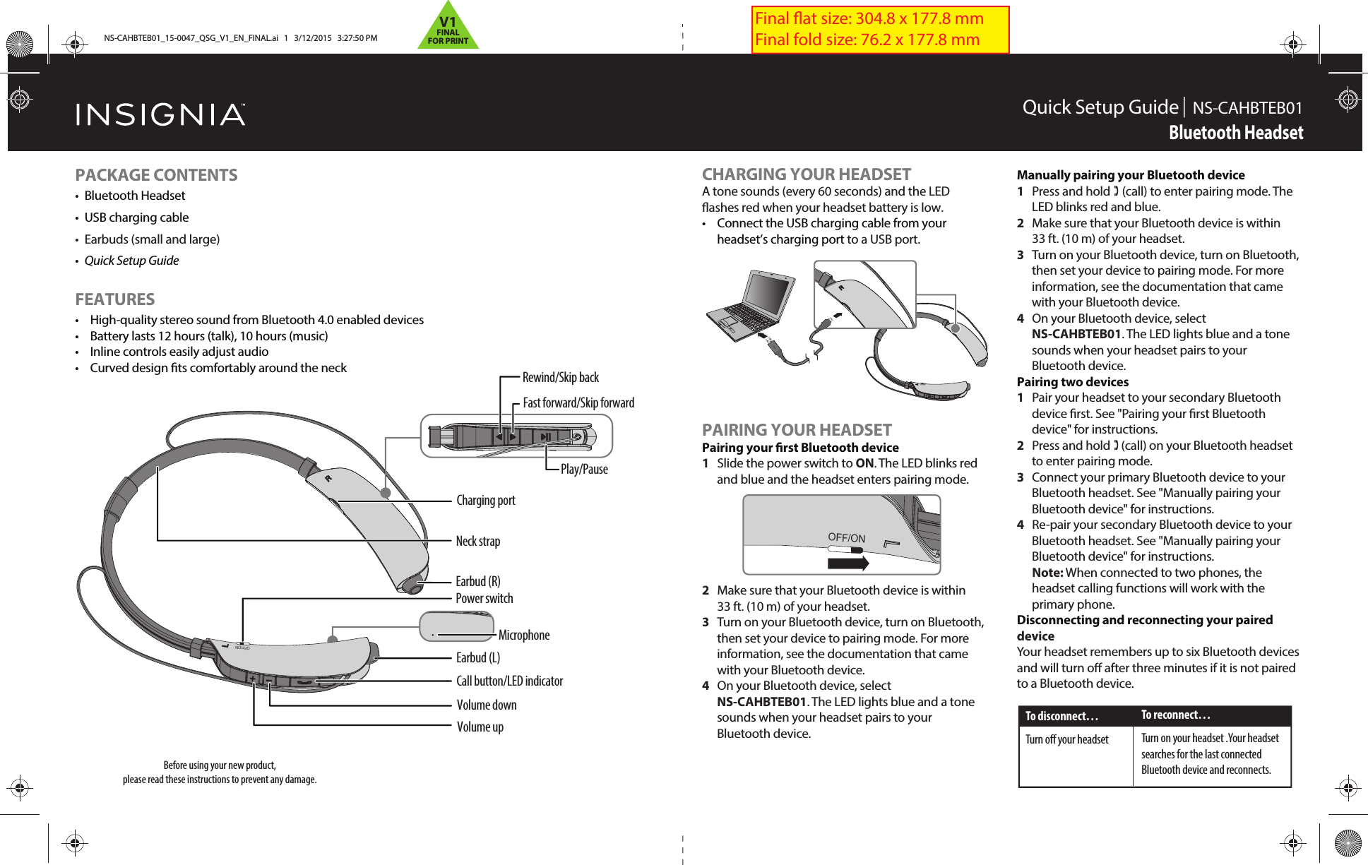 OFF/ONQuick Setup Guide |  NS-CAHBTEB01Bluetooth Headset PACKAGE CONTENTS• Bluetooth Headset•  USB charging cable•  Earbuds (small and large)•  Quick Setup GuideFEATURES•  High-quality stereo sound from Bluetooth 4.0 enabled devices•  Battery lasts 12 hours (talk), 10 hours (music)•  Inline controls easily adjust audio•  Curved design ts comfortably around the neckBefore using your new product, please read these instructions to prevent any damage.CHARGING YOUR HEADSETA tone sounds (every 60 seconds) and the LED ashes red when your headset battery is low.•  Connect the USB charging cable from your headset’s charging port to a USB port.PAIRING YOUR HEADSET Pairing your rst Bluetooth device1  Slide the power switch to ON. The LED blinks red and blue and the headset enters pairing mode.2  Make sure that your Bluetooth device is within   33 ft. (10 m) of your headset.3  Turn on your Bluetooth device, turn on Bluetooth, then set your device to pairing mode. For more information, see the documentation that came with your Bluetooth device.4  On your Bluetooth device, select NS-CAHBTEB01. The LED lights blue and a tone sounds when your headset pairs to your Bluetooth device.Manually pairing your Bluetooth device1  Press and hold  (call) to enter pairing mode. The LED blinks red and blue.2  Make sure that your Bluetooth device is within   33 ft. (10 m) of your headset.3  Turn on your Bluetooth device, turn on Bluetooth, then set your device to pairing mode. For more information, see the documentation that came with your Bluetooth device.4  On your Bluetooth device, select NS-CAHBTEB01. The LED lights blue and a tone sounds when your headset pairs to your Bluetooth device.Pairing two devices1  Pair your headset to your secondary Bluetooth device rst. See &quot;Pairing your rst Bluetooth device&quot; for instructions.2   Press and hold (call) on your Bluetooth headset to enter pairing mode.3   Connect your primary Bluetooth device to your Bluetooth headset. See &quot;Manually pairing your Bluetooth device&quot; for instructions.4   Re-pair your secondary Bluetooth device to your Bluetooth headset. See &quot;Manually pairing your Bluetooth device&quot; for instructions. Note: When connected to two phones, the headset calling functions will work with the primary phone.Disconnecting and reconnecting your paired deviceYour headset remembers up to six Bluetooth devices and will turn o after three minutes if it is not paired to a Bluetooth device.Earbud (L)Earbud (R)Call button/LED indicatorVolume down Volume upCharging portOFF/ONPower switchNeck strap Play/PauseRewind/Skip backFast forward/Skip forwardTo disconnect…Turn o your headsetTo reconnect…Turn on your headset .Your headset searches for the last connectedBluetooth device and reconnects.OFF/ONOMicrophoneFinal at size: 304.8 x 177.8 mm Final fold size: 76.2 x 177.8 mmNS-CAHBTEB01_15-0047_QSG_V1_EN_FINAL.ai   1   3/12/2015   3:27:50 PMNS-CAHBTEB01_15-0047_QSG_V1_EN_FINAL.ai   1   3/12/2015   3:27:50 PMV1FINALFOR PRINT