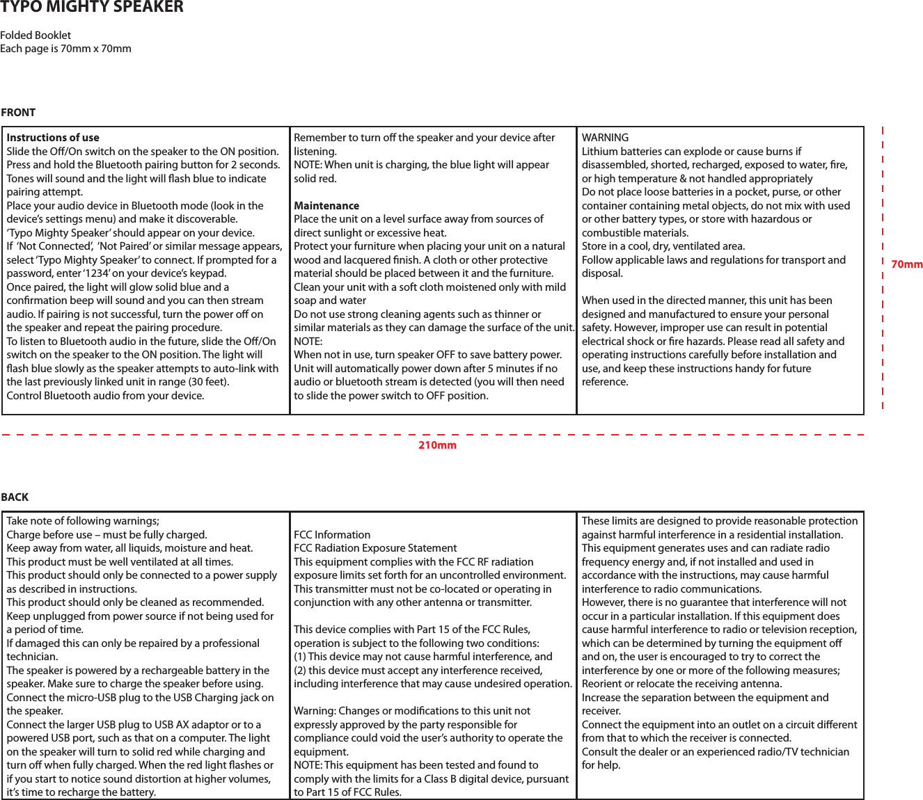 FCC InformationFCC Radiation Exposure StatementThis equipment complies with the FCC RF radiation exposure limits set forth for an uncontrolled environment. This transmitter must not be co-located or operating in conjunction with any other antenna or transmitter.This device complies with Part 15 of the FCC Rules, operation is subject to the following two conditions: (1) This device may not cause harmful interference, and (2) this device must accept any interference received, including interference that may cause undesired operation.Warning: Changes or modications to this unit not expressly approved by the party responsible for compliance could void the user’s authority to operate the equipment.NOTE: This equipment has been tested and found to comply with the limits for a Class B digital device, pursuant to Part 15 of FCC Rules.Instructions of useSlide the O/On switch on the speaker to the ON position.Press and hold the Bluetooth pairing button for 2 seconds. Tones will sound and the light will ash blue to indicate pairing attempt.Place your audio device in Bluetooth mode (look in the device’s settings menu) and make it discoverable. ‘Typo Mighty Speaker’ should appear on your device.If  ‘Not Connected’,  ‘Not Paired’ or similar message appears,select ‘Typo Mighty Speaker’ to connect. If prompted for a password, enter ‘1234’ on your device’s keypad.Once paired, the light will glow solid blue and a conrmation beep will sound and you can then stream audio. If pairing is not successful, turn the power o on the speaker and repeat the pairing procedure.To listen to Bluetooth audio in the future, slide the O/On switch on the speaker to the ON position. The light will ash blue slowly as the speaker attempts to auto-link with the last previously linked unit in range (30 feet).Control Bluetooth audio from your device. Remember to turn o the speaker and your device after listening.NOTE: When unit is charging, the blue light will appear solid red.MaintenancePlace the unit on a level surface away from sources of direct sunlight or excessive heat.Protect your furniture when placing your unit on a natural wood and lacquered nish. A cloth or other protective material should be placed between it and the furniture.Clean your unit with a soft cloth moistened only with mild soap and waterDo not use strong cleaning agents such as thinner or similar materials as they can damage the surface of the unit.NOTE: When not in use, turn speaker OFF to save battery power.Unit will automatically power down after 5 minutes if no audio or bluetooth stream is detected (you will then need to slide the power switch to OFF position.WARNINGLithium batteries can explode or cause burns if disassembled, shorted, recharged, exposed to water, re, or high temperature &amp; not handled appropriatelyDo not place loose batteries in a pocket, purse, or other container containing metal objects, do not mix with used or other battery types, or store with hazardous or combustible materials.Store in a cool, dry, ventilated area.Follow applicable laws and regulations for transport and disposal.When used in the directed manner, this unit has been designed and manufactured to ensure your personal safety. However, improper use can result in potential electrical shock or re hazards. Please read all safety and operating instructions carefully before installation and use, and keep these instructions handy for future reference. Take note of following warnings;Charge before use – must be fully charged.Keep away from water, all liquids, moisture and heat.This product must be well ventilated at all times.This product should only be connected to a power supply as described in instructions.This product should only be cleaned as recommended.Keep unplugged from power source if not being used for a period of time.If damaged this can only be repaired by a professional technician.The speaker is powered by a rechargeable battery in the speaker. Make sure to charge the speaker before using.Connect the micro-USB plug to the USB Charging jack on the speaker.Connect the larger USB plug to USB AX adaptor or to a powered USB port, such as that on a computer. The light on the speaker will turn to solid red while charging and turn o when fully charged. When the red light ashes or if you start to notice sound distortion at higher volumes, it’s time to recharge the battery.These limits are designed to provide reasonable protection against harmful interference in a residential installation. This equipment generates uses and can radiate radio frequency energy and, if not installed and used in accordance with the instructions, may cause harmful interference to radio communications. However, there is no guarantee that interference will not occur in a particular installation. If this equipment does cause harmful interference to radio or television reception, which can be determined by turning the equipment o and on, the user is encouraged to try to correct the interference by one or more of the following measures;Reorient or relocate the receiving antenna.Increase the separation between the equipment and receiver.Connect the equipment into an outlet on a circuit dierent from that to which the receiver is connected.Consult the dealer or an experienced radio/TV technician for help.TYPO MIGHTY SPEAKERFolded BookletEach page is 70mm x 70mmFRONTBACK210mm70mm