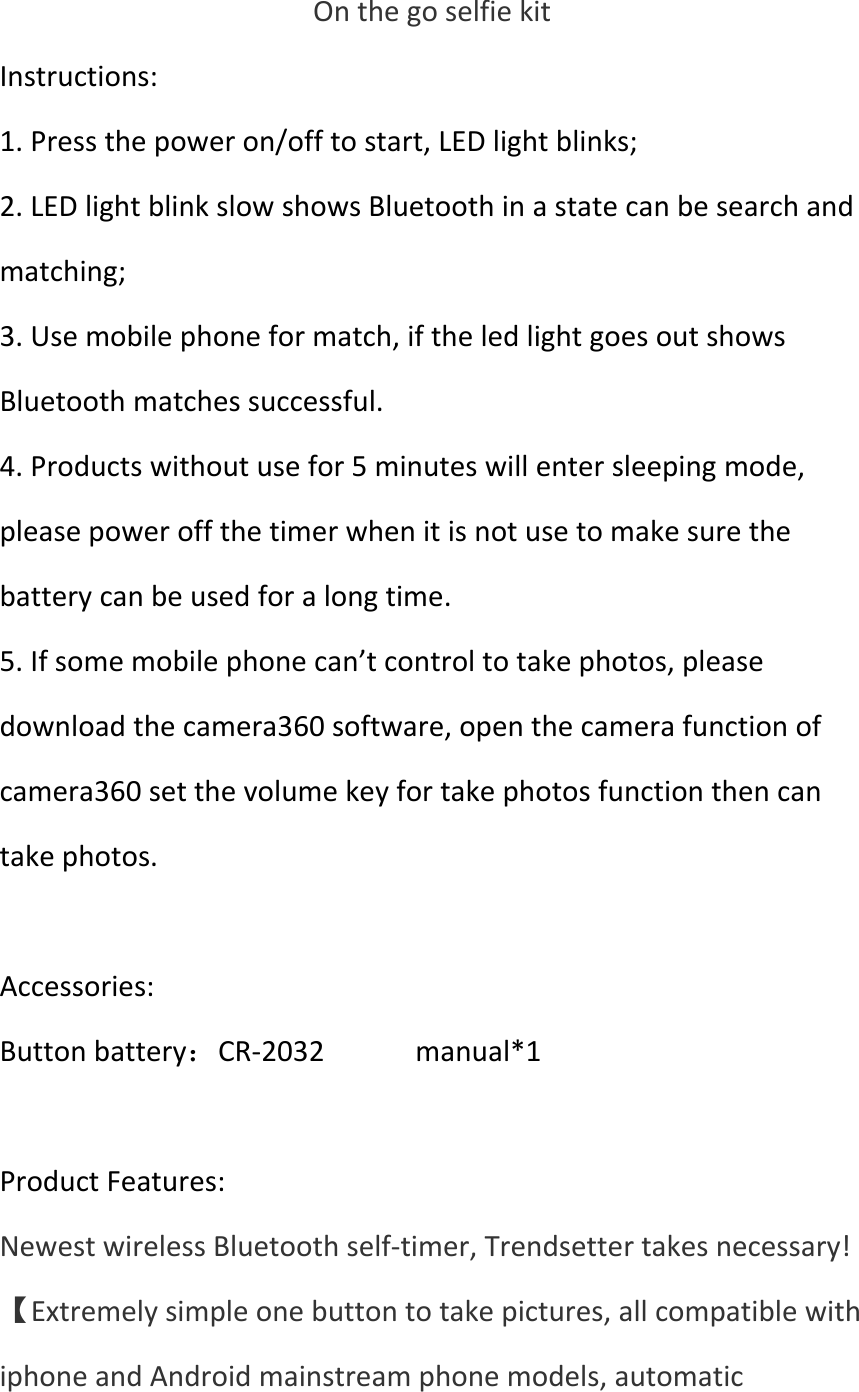 OnthegoselfiekitInstructions:1.Pressthepoweron/offtostart,LEDlightblinks;2.LEDlightblinkslowshowsBluetoothinastatecanbesearchandmatching;3.Usemobilephoneformatch,iftheledlightgoesoutshowsBluetoothmatchessuccessful.4.Productswithoutusefor5minuteswillentersleepingmode,pleasepoweroffthetimerwhenitisnotusetomakesurethebatterycanbeusedforalongtime.5.Ifsomemobilephonecan’tcontroltotakephotos,pleasedownloadthecamera360software,openthecamerafunctionofcamera360setthevolumekeyfortakephotosfunctionthencantakephotos.Accessories:Buttonbattery：CR‐2032manual*1ProductFeatures:NewestwirelessBluetoothself‐timer,Trendsettertakesnecessary!【Extremelysimpleonebuttontotakepictures,allcompatiblewithiphoneandAndroidmainstreamphonemodels,automatic