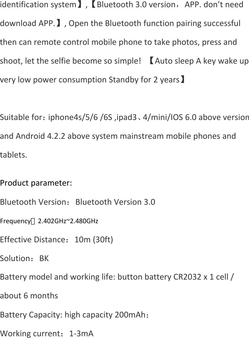 identificationsystem】,【Bluetooth3.0version，APP.don’tneeddownloadAPP.】,OpentheBluetoothfunctionpairingsuccessfulthencanremotecontrolmobilephonetotakephotos,pressandshoot,lettheselfiebecomesosimple!【AutosleepAkeywakeupverylowpowerconsumptionStandbyfor2years】Suitablefor：iphone4s/5/6/6S,ipad3、4/mini/IOS6.0aboveversionandAndroid4.2.2abovesystemmainstreammobilephonesandtablets. Productparameter:BluetoothVersion：BluetoothVersion3.0Frequency：2.4Hz~2.4835GHzEffectiveDistance：10m(30ft)Solution：BKBatterymodelandworkinglife:buttonbatteryCR2032x1cell/about6monthsBatteryCapacity:highcapacity200mAh；Workingcurrent：1‐3mAFrequency：2.402GHz~2.480GHz