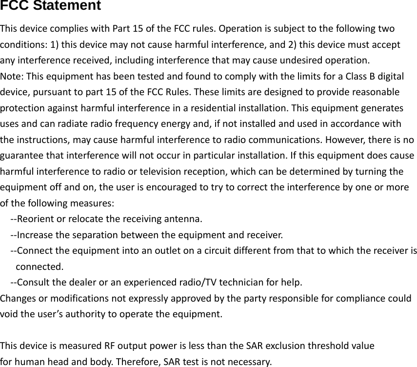 FCC Statement  ThisdevicecomplieswithPart15oftheFCCrules.Operationissubjecttothefollowingtwoconditions:1)thisdevicemaynotcauseharmfulinterference,and2)thisdevicemustacceptanyinterferencereceived,includinginterferencethatmaycauseundesiredoperation.Note:ThisequipmenthasbeentestedandfoundtocomplywiththelimitsforaClassBdigitaldevice,pursuanttopart15oftheFCCRules.Theselimitsaredesignedtoprovidereasonableprotectionagainstharmfulinterferenceinaresidentialinstallation.Thisequipmentgeneratesusesandcanradiateradiofrequencyenergyand,ifnotinstalledandusedinaccordancewiththeinstructions,maycauseharmfulinterferencetoradiocommunications.However,thereisnoguaranteethatinterferencewillnotoccurinparticularinstallation.Ifthisequipmentdoescauseharmfulinterferencetoradioortelevisionreception,whichcanbedeterminedbyturningtheequipmentoffandon,theuserisencouragedtotrytocorrecttheinterferencebyoneormoreofthefollowingmeasures:‐‐Reorientorrelocatethereceivingantenna.‐‐Increasetheseparationbetweentheequipmentandreceiver.‐‐Connecttheequipmentintoanoutletonacircuitdifferentfromthattowhichthereceiverisconnected.‐‐Consultthedealeroranexperiencedradio/TVtechnicianforhelp.Changesormodificationsnotexpresslyapprovedbythepartyresponsibleforcompliancecouldvoidtheuser’sauthoritytooperatetheequipment.ThisdeviceismeasuredRFoutputpowerislessthantheSARexclusionthresholdvalueforhumanheadandbody.Therefore,SARtestisnotnecessary.