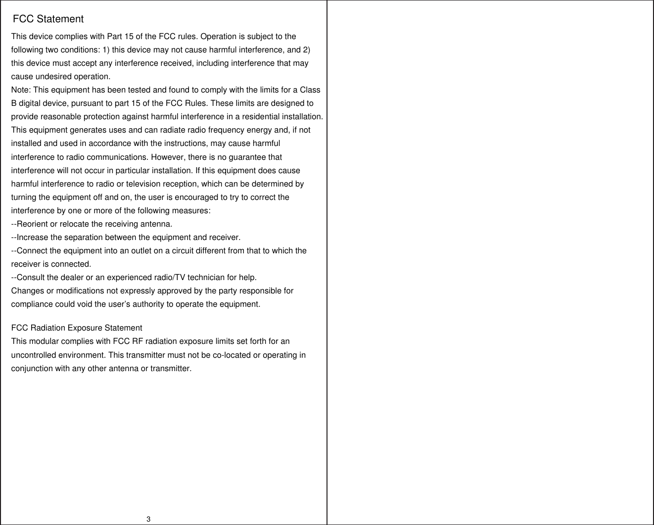 3This device complies with Part 15 of the FCC rules. Operation is subject to the following two conditions: 1) this device may not cause harmful interference, and 2) this device must accept any interference received, including interference that may cause undesired operation.Note: This equipment has been tested and found to comply with the limits for a ClassB digital device, pursuant to part 15 of the FCC Rules. These limits are designed toprovide reasonable protection against harmful interference in a residential installation.This equipment generates uses and can radiate radio frequency energy and, if not installed and used in accordance with the instructions, may cause harmful interference to radio communications. However, there is no guarantee that interference will not occur in particular installation. If this equipment does cause harmful interference to radio or television reception, which can be determined by turning the equipment off and on, the user is encouraged to try to correct the interference by one or more of the following measures:--Reorient or relocate the receiving antenna.--Increase the separation between the equipment and receiver.--Connect the equipment into an outlet on a circuit different from that to which the receiver is connected.--Consult the dealer or an experienced radio/TV technician for help.Changes or modifications not expressly approved by the party responsible for compliance could void the user’s authority to operate the equipment.FCC Radiation Exposure StatementThis modular complies with FCC RF radiation exposure limits set forth for an uncontrolled environment. This transmitter must not be co-located or operating in conjunction with any other antenna or transmitter.FCC Statement