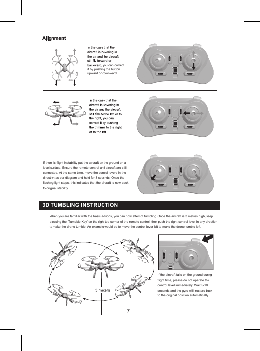 7Alignmentyou can correctIf there is flight instability put the aircraft on the ground on a level surface. Ensure the remote control and aircraft are still connected. At the same time, move the control levers in the direction as per diagram and hold for 3 seconds. Once the flashing light stops, this indicates that the aircraft is now back to original stability.it by pushing the buttonupward or downwardiesIf the aircraft falls on the ground during flight time, please do not operate the control level immediately. Wait 5-10 seconds and the gyro willl restore back to the original position automatically.When you are familiar with the basic actiions, you can now attempt tumbling. Once the aircraft is 3 metres high, keep pressing the ‘Tumeble Key’ on the right top corner of the remote control. then push the right control level in any direction to make the drone tumble. An example would be to move the control lever left to make the drone tumble left.3D TUMBLING INSTRUCTION