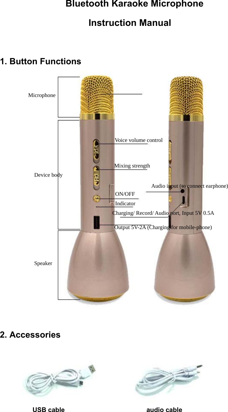                 Bluetooth Karaoke Microphone                    Instruction Manual  1. Button Functions  2. Accessories            USB cable                         audio cable  Microphone Device body Speaker Voice volume control Mixing strength ON/OFF Indicator Audio input (to connect earphone) Output 5V-2A (Charging for mobile-phone) Charging/ Record/ Audio port, Input 5V 0.5A 