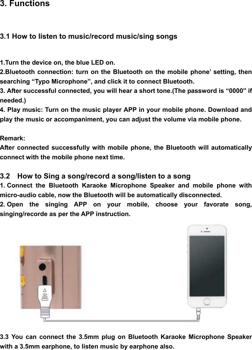  3. Functions   3.1 How to listen to music/record music/sing songs 1.Turn the device on, the blue LED on.   2.Bluetooth connection: turn on the Bluetooth on the mobile phone’ setting, then searching “Typo Microphone”, and click it to connect Bluetooth. 3. After successful connected, you will hear a short tone.(The password is “0000” if needed.) 4. Play music: Turn on the music player APP in your mobile phone. Download and play the music or accompaniment, you can adjust the volume via mobile phone.  Remark: After connected successfully with mobile phone, the Bluetooth will automatically connect with the mobile phone next time.   3.2    How to Sing a song/record a song/listen to a song 1. Connect the Bluetooth Karaoke Microphone Speaker and mobile phone with micro-audio cable, now the Bluetooth will be automatically disconnected. 2. Open the singing APP on your mobile, choose your favorate song, singing/recorde as per the APP instruction.  3.3 You can connect the 3.5mm plug on Bluetooth Karaoke Microphone Speaker with a 3.5mm earphone, to listen music by earphone also. 