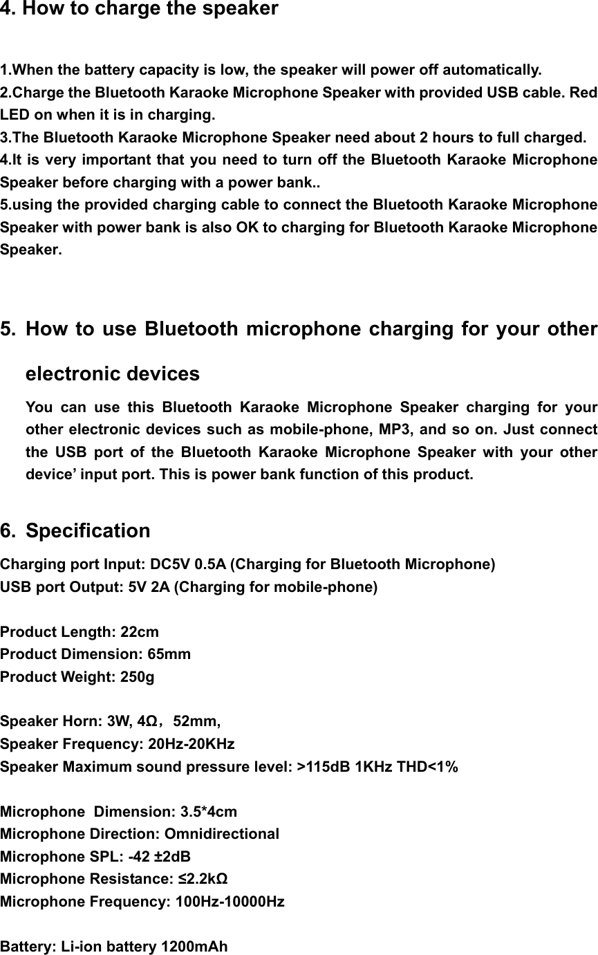 4. How to charge the speaker 1.When the battery capacity is low, the speaker will power off automatically. 2.Charge the Bluetooth Karaoke Microphone Speaker with provided USB cable. Red LED on when it is in charging.   3.The Bluetooth Karaoke Microphone Speaker need about 2 hours to full charged. 4.It is very important that you need to turn off the Bluetooth Karaoke Microphone Speaker before charging with a power bank..   5.using the provided charging cable to connect the Bluetooth Karaoke Microphone Speaker with power bank is also OK to charging for Bluetooth Karaoke Microphone Speaker.  5. How to use Bluetooth microphone charging for your other electronic devices You can use this Bluetooth Karaoke Microphone Speaker charging for your other electronic devices such as mobile-phone, MP3, and so on. Just connect the USB port of the Bluetooth Karaoke Microphone Speaker with your other device’ input port. This is power bank function of this product.  6. Specification Charging port Input: DC5V 0.5A (Charging for Bluetooth Microphone) USB port Output: 5V 2A (Charging for mobile-phone)  Product Length: 22cm Product Dimension: 65mm Product Weight: 250g  Speaker Horn: 3W, 4Ω，52mm,  Speaker Frequency: 20Hz-20KHz Speaker Maximum sound pressure level: &gt;115dB 1KHz THD&lt;1%  Microphone  Dimension: 3.5*4cm Microphone Direction: Omnidirectional Microphone SPL: -42 ±2dB Microphone Resistance: ≤2.2kΩ Microphone Frequency: 100Hz-10000Hz  Battery: Li-ion battery 1200mAh  