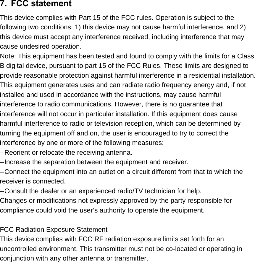 7. FCC statement This device complies with Part 15 of the FCC rules. Operation is subject to the   following two conditions: 1) this device may not cause harmful interference, and 2)   this device must accept any interference received, including interference that may   cause undesired operation. Note: This equipment has been tested and found to comply with the limits for a Class B digital device, pursuant to part 15 of the FCC Rules. These limits are designed to provide reasonable protection against harmful interference in a residential installation. This equipment generates uses and can radiate radio frequency energy and, if not   installed and used in accordance with the instructions, may cause harmful   interference to radio communications. However, there is no guarantee that   interference will not occur in particular installation. If this equipment does cause   harmful interference to radio or television reception, which can be determined by   turning the equipment off and on, the user is encouraged to try to correct the   interference by one or more of the following measures: --Reorient or relocate the receiving antenna. --Increase the separation between the equipment and receiver. --Connect the equipment into an outlet on a circuit different from that to which the   receiver is connected. --Consult the dealer or an experienced radio/TV technician for help. Changes or modifications not expressly approved by the party responsible for   compliance could void the user’s authority to operate the equipment.  FCC Radiation Exposure Statement This device complies with FCC RF radiation exposure limits set forth for an   uncontrolled environment. This transmitter must not be co-located or operating in   conjunction with any other antenna or transmitter.  
