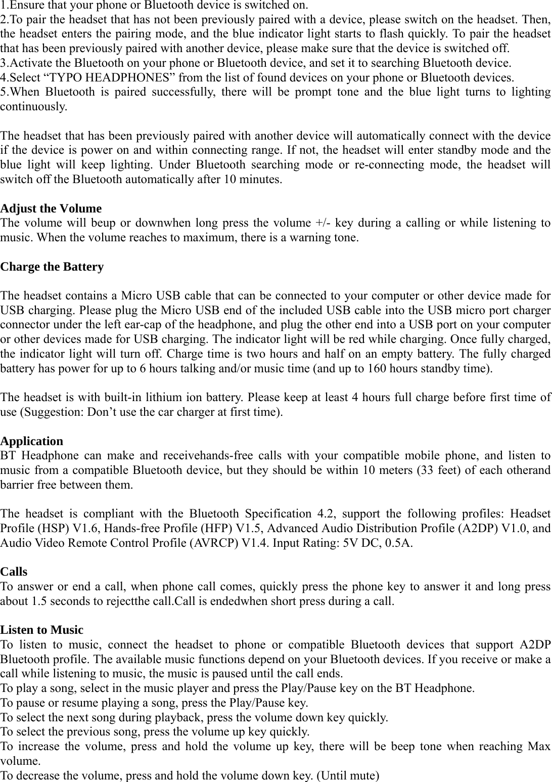   1.Ensure that your phone or Bluetooth device is switched on. 2.To pair the headset that has not been previously paired with a device, please switch on the headset. Then, the headset enters the pairing mode, and the blue indicator light starts to flash quickly. To pair the headset that has been previously paired with another device, please make sure that the device is switched off. 3.Activate the Bluetooth on your phone or Bluetooth device, and set it to searching Bluetooth device. 4.Select “TYPO HEADPHONES” from the list of found devices on your phone or Bluetooth devices. 5.When Bluetooth is paired successfully, there will be prompt tone and the blue light turns to lighting continuously.  The headset that has been previously paired with another device will automatically connect with the device if the device is power on and within connecting range. If not, the headset will enter standby mode and the blue light will keep lighting. Under Bluetooth searching mode or re-connecting mode, the headset will switch off the Bluetooth automatically after 10 minutes.  Adjust the Volume The volume will beup or downwhen long press the volume +/- key during a calling or while listening to music. When the volume reaches to maximum, there is a warning tone.  Charge the Battery  The headset contains a Micro USB cable that can be connected to your computer or other device made for USB charging. Please plug the Micro USB end of the included USB cable into the USB micro port charger connector under the left ear-cap of the headphone, and plug the other end into a USB port on your computer or other devices made for USB charging. The indicator light will be red while charging. Once fully charged, the indicator light will turn off. Charge time is two hours and half on an empty battery. The fully charged battery has power for up to 6 hours talking and/or music time (and up to 160 hours standby time).  The headset is with built-in lithium ion battery. Please keep at least 4 hours full charge before first time of use (Suggestion: Don’t use the car charger at first time).  Application BT Headphone can make and receivehands-free calls with your compatible mobile phone, and listen to music from a compatible Bluetooth device, but they should be within 10 meters (33 feet) of each otherand barrier free between them.  The headset is compliant with the Bluetooth Specification 4.2, support the following profiles: Headset Profile (HSP) V1.6, Hands-free Profile (HFP) V1.5, Advanced Audio Distribution Profile (A2DP) V1.0, and Audio Video Remote Control Profile (AVRCP) V1.4. Input Rating: 5V DC, 0.5A.  Calls To answer or end a call, when phone call comes, quickly press the phone key to answer it and long press about 1.5 seconds to rejectthe call.Call is endedwhen short press during a call.  Listen to Music To listen to music, connect the headset to phone or compatible Bluetooth devices that support A2DP Bluetooth profile. The available music functions depend on your Bluetooth devices. If you receive or make a call while listening to music, the music is paused until the call ends.  To play a song, select in the music player and press the Play/Pause key on the BT Headphone. To pause or resume playing a song, press the Play/Pause key.  To select the next song during playback, press the volume down key quickly.  To select the previous song, press the volume up key quickly.  To increase the volume, press and hold the volume up key, there will be beep tone when reaching Max volume. To decrease the volume, press and hold the volume down key. (Until mute) 