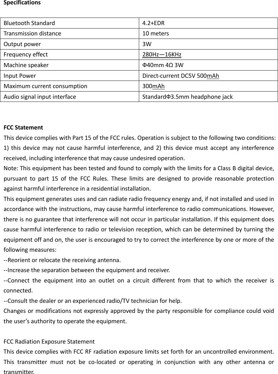 SpecificationsBluetoothStandard4.2+EDRTransmissiondistance10metersOutputpower 3WFrequencyeffect280Hz—16KHzMachinespeakerФ40mm4Ω3WInputPowerDirect‐currentDC5V500mAhMaximumcurrentconsumption300mAhAudiosignalinputinterfaceStandardФ3.5mmheadphonejackFCCStatementThisdevicecomplieswithPart15oftheFCCrules.Operationissubjecttothefollowingtwoconditions:1)thisdevicemaynotcauseharmfulinterference,and2)thisdevicemustacceptanyinterferencereceived,includinginterferencethatmaycauseundesiredoperation.Note:ThisequipmenthasbeentestedandfoundtocomplywiththelimitsforaClassBdigitaldevice,pursuanttopart15oftheFCCRules.Theselimitsaredesignedtoprovidereasonableprotectionagainstharmfulinterferenceinaresidentialinstallation.Thisequipmentgeneratesusesandcanradiateradiofrequencyenergyand,ifnotinstalledandusedinaccordancewiththeinstructions,maycauseharmfulinterferencetoradiocommunications.However,thereisnoguaranteethatinterferencewillnotoccurinparticularinstallation.Ifthisequipmentdoescauseharmfulinterferencetoradioortelevisionreception,whichcanbedeterminedbyturningtheequipmentoffandon,theuserisencouragedtotrytocorrecttheinterferencebyoneormoreofthefollowingmeasures:‐‐Reorientorrelocatethereceivingantenna.‐‐Increasetheseparationbetweentheequipmentandreceiver.‐‐Connecttheequipmentintoanoutletonacircuitdifferentfromthattowhichthereceiverisconnected.‐‐Consultthedealeroranexperiencedradio/TVtechnicianforhelp.Changesormodificationsnotexpresslyapprovedbythepartyresponsibleforcompliancecouldvoidtheuser’sauthoritytooperatetheequipment.FCCRadiationExposureStatementThisdevicecomplieswithFCCRFradiationexposurelimitssetforthforanuncontrolledenvironment.Thistransmittermustnotbeco‐locatedoroperatinginconjunctionwithanyotherantennaortransmitter.
