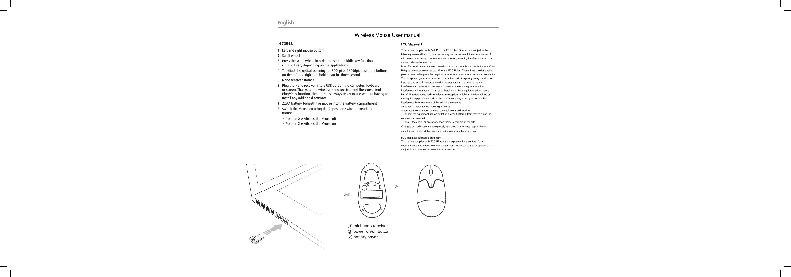 EnglishFeatures:1.  Left and right mouse button2.  Scroll wheel3.  Press the scroll wheel in order to use the middle key function(this will vary depending on the application)4.  To adjust the optical scanning for 800dpi or 1600dpi, push both buttons on the left and right and hold down for three seconds5.  Nano receiver storage6.  Plug the Nano receiver into a USB port on the computer, keyboard or screen. Thanks to the wireless Nano receiver and the convenient Plug&amp;Play function, the mouse is always ready to use without having to install any additional software7.  2  x  AA b  attery   b  eneath the mouse into the b  attery   comp  artment8.  Switch the Mouse on using the 2  -  p  osition switch b  eneath the mouse − − P  osition 2   : switches the Mouse on − P  osition 2   : switches the Mouse offThis device complies with Part 15 of the FCC rules. Operation is subject to the following two conditions: 1) this device may not cause harmful interference, and 2) this device must accept any interference received, including interference that may cause undesired operation.Note: This equipment has been tested and found to comply with the limits for a ClassB digital device, pursuant to part 15 of the FCC Rules. These limits are designed toprovide reasonable protection against harmful interference in a residential installation.This equipment generates uses and can radiate radio frequency energy and, if not installed and used in accordance with the instructions, may cause harmful interference to radio communications. However, there is no guarantee that interference will not occur in particular installation. If this equipment does cause harmful interference to radio or television reception, which can be determined by turning the equipment off and on, the user is encouraged to try to correct the interference by one or more of the following measures:--Reorient or relocate the receiving antenna.--Increase the separation between the equipment and receiver.--Connect the equipment into an outlet on a circuit different from that to which the receiver is connected.--Consult the dealer or an experienced radio/TV technician for help.Changes or modifications not expressly approved by the party responsible for compliance could void the user’s authority to operate the equipment.FCC Radiation Exposure StatementThis device complies with FCC RF radiation exposure limits set forth for an uncontrolled environment. This transmitter must not be co-located or operating in conjunction with any other antenna or transmitter.FCC StatementFCC StatementWireless Mouse User manual 