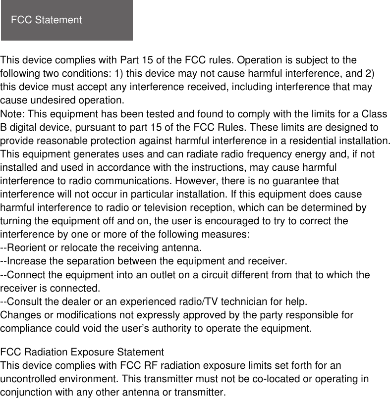 FCC StatementThis device complies with Part 15 of the FCC rules. Operation is subject to the following two conditions: 1) this device may not cause harmful interference, and 2) this device must accept any interference received, including interference that may cause undesired operation.Note: This equipment has been tested and found to comply with the limits for a ClassB digital device, pursuant to part 15 of the FCC Rules. These limits are designed toprovide reasonable protection against harmful interference in a residential installation.This equipment generates uses and can radiate radio frequency energy and, if not installed and used in accordance with the instructions, may cause harmful interference to radio communications. However, there is no guarantee that interference will not occur in particular installation. If this equipment does cause harmful interference to radio or television reception, which can be determined by turning the equipment off and on, the user is encouraged to try to correct the interference by one or more of the following measures:--Reorient or relocate the receiving antenna.--Increase the separation between the equipment and receiver.--Connect the equipment into an outlet on a circuit different from that to which the receiver is connected.--Consult the dealer or an experienced radio/TV technician for help.Changes or modifications not expressly approved by the party responsible for compliance could void the user’s authority to operate the equipment.FCC Radiation Exposure StatementThis device complies with FCC RF radiation exposure limits set forth for an uncontrolled environment. This transmitter must not be co-located or operating in conjunction with any other antenna or transmitter.