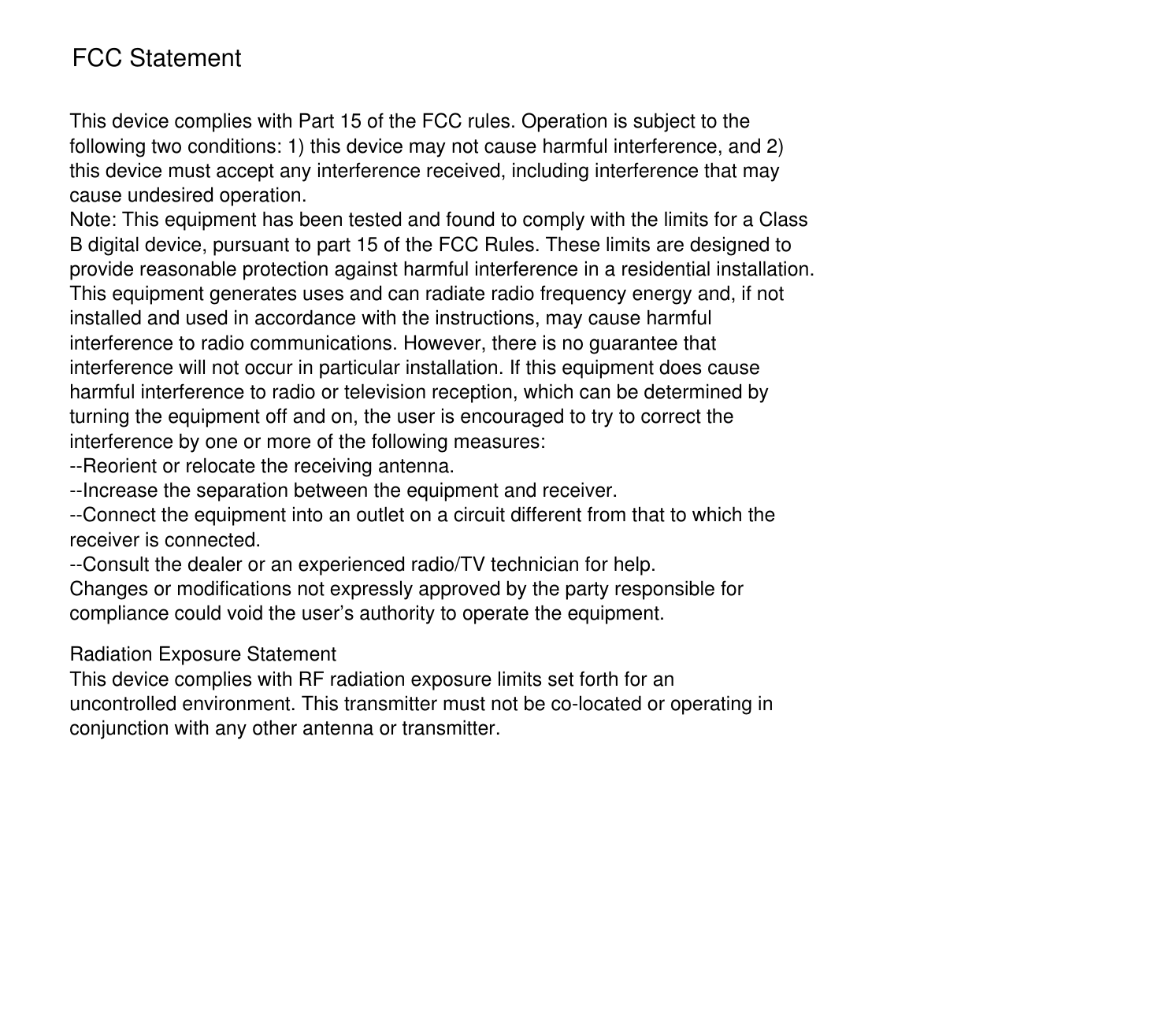 This device complies with Part 15 of the FCC rules. Operation is subject to the following two conditions: 1) this device may not cause harmful interference, and 2) this device must accept any interference received, including interference that may cause undesired operation.Note: This equipment has been tested and found to comply with the limits for a ClassB digital device, pursuant to part 15 of the FCC Rules. These limits are designed toprovide reasonable protection against harmful interference in a residential installation.This equipment generates uses and can radiate radio frequency energy and, if not installed and used in accordance with the instructions, may cause harmful interference to radio communications. However, there is no guarantee that interference will not occur in particular installation. If this equipment does cause harmful interference to radio or television reception, which can be determined by turning the equipment off and on, the user is encouraged to try to correct the interference by one or more of the following measures:--Reorient or relocate the receiving antenna.--Increase the separation between the equipment and receiver.--Connect the equipment into an outlet on a circuit different from that to which the receiver is connected.--Consult the dealer or an experienced radio/TV technician for help.Changes or modifications not expressly approved by the party responsible for compliance could void the user’s authority to operate the equipment.Radiation Exposure StatementThis device complies with RF radiation exposure limits set forth for an uncontrolled environment. This transmitter must not be co-located or operating in conjunction with any other antenna or transmitter.FCC Statement