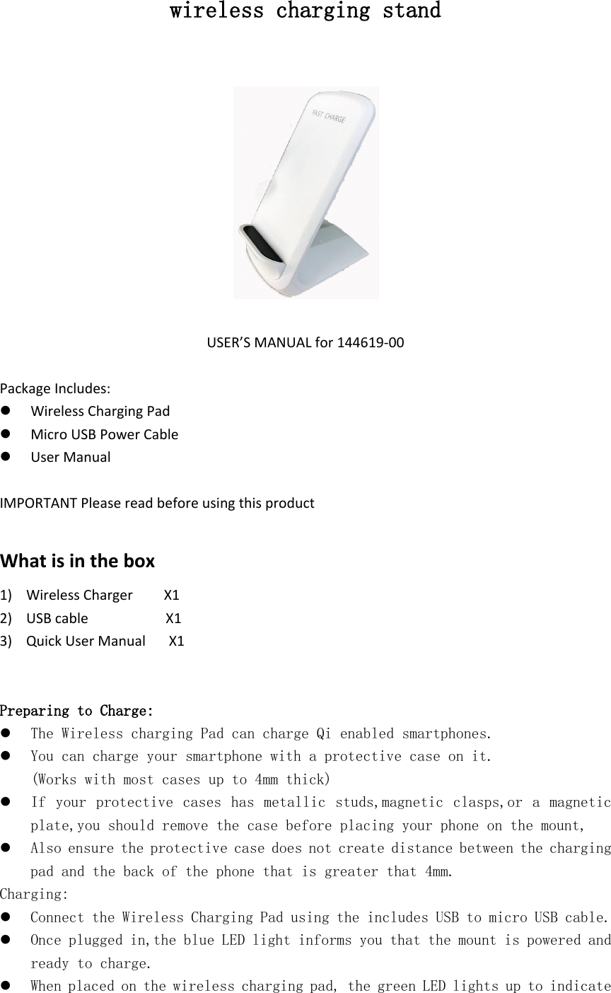 wireless charging standUSER’S MANUAL for 144619-00Package Includes:Wireless Charging PadMicro USB Power CableUser ManualIMPORTANT Please read before using this productWhat is in the box1) Wireless Charger     X12) USB cable           X13) Quick User Manual    X1Preparing to Charge:The Wireless charging Pad can charge Qi enabled smartphones.You can charge your smartphone with a protective case on it.(Works with most cases up to 4mm thick)If your protective cases has metallic studs,magnetic clasps,or a magnetic plate,you should remove the case before placing your phone on the mount,Also ensure the protective case does not create distance between the charging pad and the back of the phone that is greater that 4mm.Charging:Connect the Wireless Charging Pad using the includes USB to micro USB cable.Once plugged in,the blue LED light informs you that the mount is powered and ready to charge.When placed on the wireless charging pad, the green LED lights up to indicate 