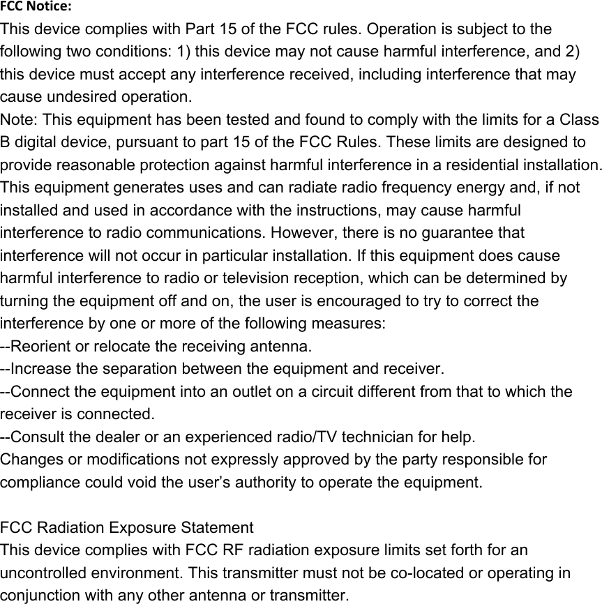 FCC Notice:This device complies with Part 15 of the FCC rules. Operation is subject to the following two conditions: 1) this device may not cause harmful interference, and 2) this device must accept any interference received, including interference that may cause undesired operation.Note: This equipment has been tested and found to comply with the limits for a ClassB digital device, pursuant to part 15 of the FCC Rules. These limits are designed toprovide reasonable protection against harmful interference in a residential installation.This equipment generates uses and can radiate radio frequency energy and, if not installed and used in accordance with the instructions, may cause harmful interference to radio communications. However, there is no guarantee that interference will not occur in particular installation. If this equipment does cause harmful interference to radio or television reception, which can be determined by turning the equipment off and on, the user is encouraged to try to correct the interference by one or more of the following measures:--Reorient or relocate the receiving antenna.--Increase the separation between the equipment and receiver.--Connect the equipment into an outlet on a circuit different from that to which the receiver is connected.--Consult the dealer or an experienced radio/TV technician for help.Changes or modifications not expressly approved by the party responsible for compliance could void the user’s authority to operate the equipment.FCC Radiation Exposure StatementThis device complies with FCC RF radiation exposure limits set forth for an uncontrolled environment. This transmitter must not be co-located or operating in conjunction with any other antenna or transmitter.