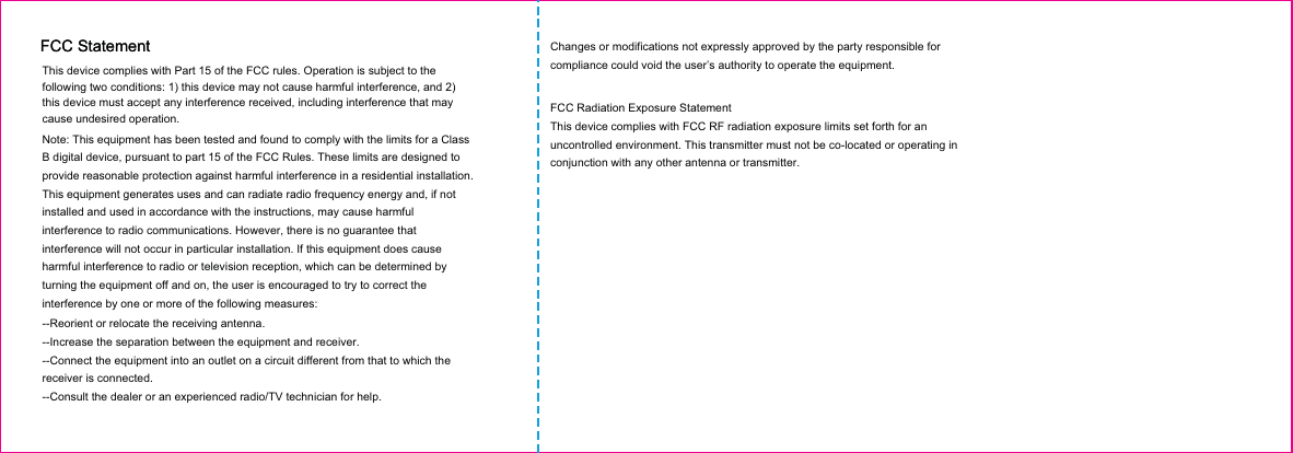 This device complies with Part 15 of the FCC rules. Operation is subject to the following two conditions: 1) this device may not cause harmful interference, and 2) this device must accept any interference received, including interference that may cause undesired operation.Note: This equipment has been tested and found to comply with the limits for a ClassB digital device, pursuant to part 15 of the FCC Rules. These limits are designed toprovide reasonable protection against harmful interference in a residential installation.This equipment generates uses and can radiate radio frequency energy and, if not installed and used in accordance with the instructions, may cause harmful interference to radio communications. However, there is no guarantee that interference will not occur in particular installation. If this equipment does cause harmful interference to radio or television reception, which can be determined by turning the equipment off and on, the user is encouraged to try to correct the interference by one or more of the following measures:--Reorient or relocate the receiving antenna.--Increase the separation between the equipment and receiver.--Connect the equipment into an outlet on a circuit different from that to which the receiver is connected.--Consult the dealer or an experienced radio/TV technician for help.Changes or modifications not expressly approved by the party responsible for compliance could void the user’s authority to operate the equipment.FCC Radiation Exposure StatementThis device complies with FCC RF radiation exposure limits set forth for an uncontrolled environment. This transmitter must not be co-located or operating in conjunction with any other antenna or transmitter.FCC StatementFCC Statement