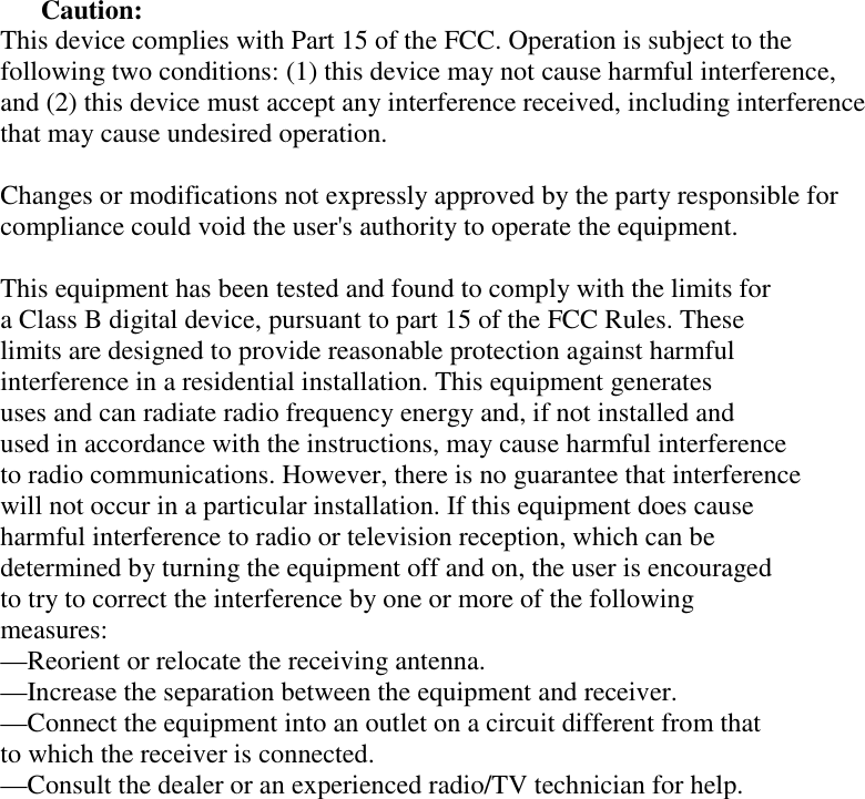 Caution: This device complies with Part 15 of the FCC. Operation is subject to the following two conditions: (1) this device may not cause harmful interference, and (2) this device must accept any interference received, including interference that may cause undesired operation.  Changes or modifications not expressly approved by the party responsible for compliance could void the user&apos;s authority to operate the equipment.  This equipment has been tested and found to comply with the limits for  a Class B digital device, pursuant to part 15 of the FCC Rules. These  limits are designed to provide reasonable protection against harmful  interference in a residential installation. This equipment generates  uses and can radiate radio frequency energy and, if not installed and  used in accordance with the instructions, may cause harmful interference  to radio communications. However, there is no guarantee that interference  will not occur in a particular installation. If this equipment does cause  harmful interference to radio or television reception, which can be  determined by turning the equipment off and on, the user is encouraged  to try to correct the interference by one or more of the following  measures: —Reorient or relocate the receiving antenna. —Increase the separation between the equipment and receiver. —Connect the equipment into an outlet on a circuit different from that  to which the receiver is connected. —Consult the dealer or an experienced radio/TV technician for help.   