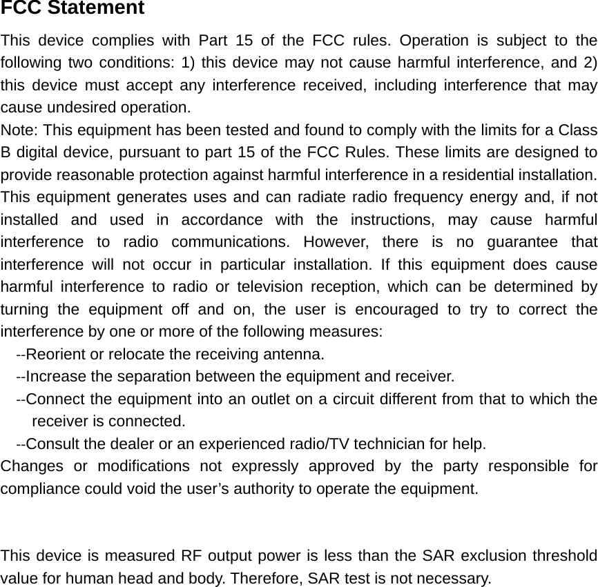 FCC Statement  This device complies with Part 15 of the FCC rules. Operation is subject to the following two conditions: 1) this device may not cause harmful interference, and 2) this device must accept any interference received, including interference that may cause undesired operation. Note: This equipment has been tested and found to comply with the limits for a Class B digital device, pursuant to part 15 of the FCC Rules. These limits are designed to provide reasonable protection against harmful interference in a residential installation. This equipment generates uses and can radiate radio frequency energy and, if not installed and used in accordance with the instructions, may cause harmful interference to radio communications. However, there is no guarantee that interference will not occur in particular installation. If this equipment does cause harmful interference to radio or television reception, which can be determined by turning the equipment off and on, the user is encouraged to try to correct the interference by one or more of the following measures: ‐‐Reorient or relocate the receiving antenna. ‐‐Increase the separation between the equipment and receiver. ‐‐Connect the equipment into an outlet on a circuit different from that to which the receiver is connected. ‐‐Consult the dealer or an experienced radio/TV technician for help. Changes or modifications not expressly approved by the party responsible for compliance could void the user’s authority to operate the equipment.   This device is measured RF output power is less than the SAR exclusion threshold value for human head and body. Therefore, SAR test is not necessary.  