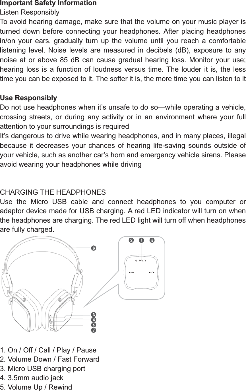   Important Safety Information Listen Responsibly To avoid hearing damage, make sure that the volume on your music player is turned down before connecting your headphones. After placing headphones in/on your ears, gradually turn up the volume until you reach a comfortable listening level. Noise levels are measured in decibels (dB), exposure to any noise at or above 85 dB can cause gradual hearing loss. Monitor your use; hearing loss is a function of loudness versus time. The louder it is, the less time you can be exposed to it. The softer it is, the more time you can listen to it  Use Responsibly Do not use headphones when it’s unsafe to do so—while operating a vehicle, crossing streets, or during any activity or in an environment where your full attention to your surroundings is required It’s dangerous to drive while wearing headphones, and in many places, illegal because it decreases your chances of hearing life-saving sounds outside of your vehicle, such as another car’s horn and emergency vehicle sirens. Please avoid wearing your headphones while driving   CHARGING THE HEADPHONES Use the Micro USB cable and connect headphones to you computer or adaptor device made for USB charging. A red LED indicator will turn on when the headphones are charging. The red LED light will turn off when headphones are fully charged.     1. On / Off / Call / Play / Pause 2. Volume Down / Fast Forward   3. Micro USB charging port 4. 3.5mm audio jack 5. Volume Up / Rewind 