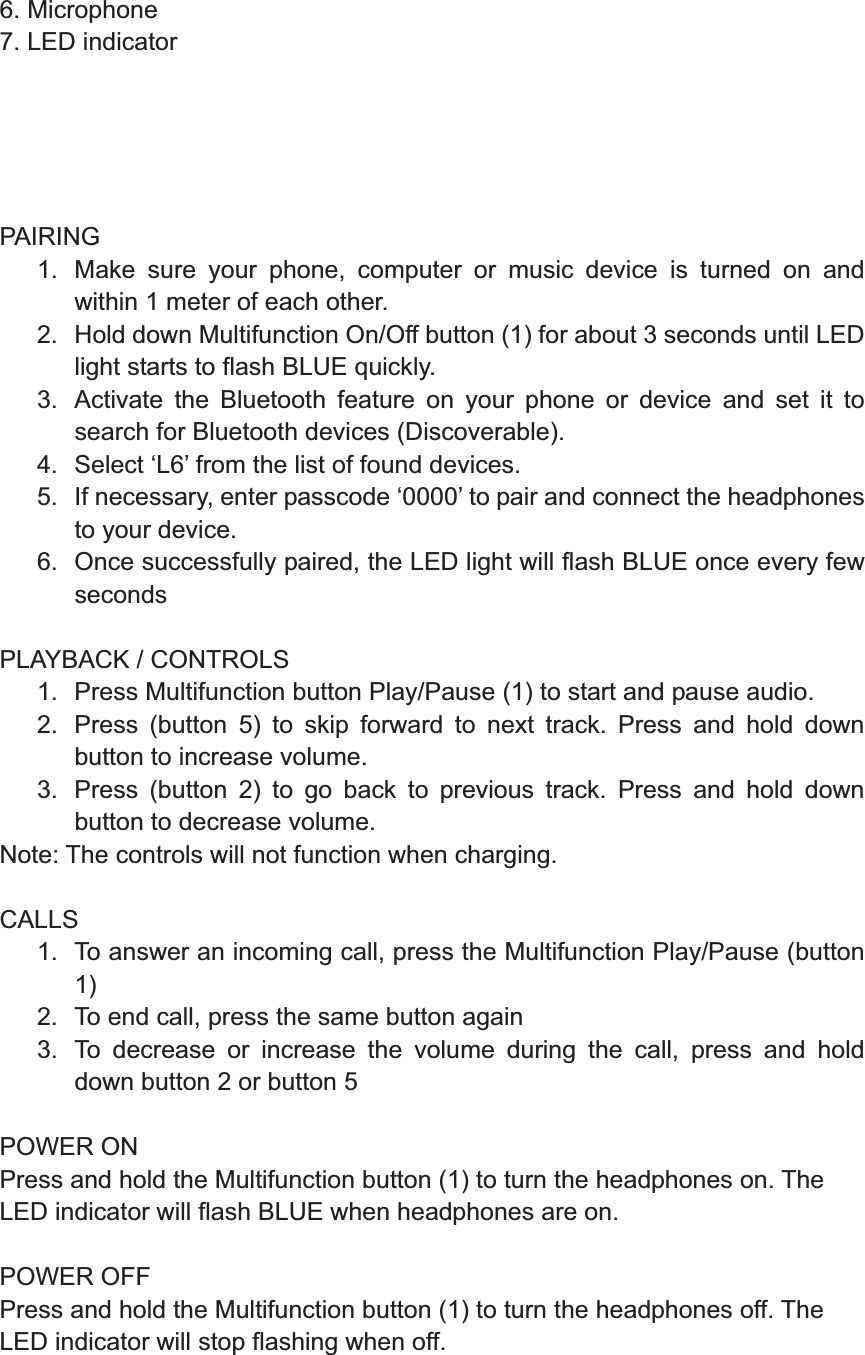 6. Microphone 7. LED indicator      PAIRING 1.  Make sure your phone, computer or music device is turned on and within 1 meter of each other.   2.  Hold down Multifunction On/Off button (1) for about 3 seconds until LED light starts to flash BLUE quickly. 3.  Activate the Bluetooth feature on your phone or device and set it to search for Bluetooth devices (Discoverable). 4.  Select ‘L6’ from the list of found devices. 5.  If necessary, enter passcode ‘0000’ to pair and connect the headphones to your device. 6.  Once successfully paired, the LED light will flash BLUE once every few seconds  PLAYBACK / CONTROLS 1.  Press Multifunction button Play/Pause (1) to start and pause audio. 2.  Press (button 5) to skip forward to next track. Press and hold down button to increase volume. 3.  Press (button 2) to go back to previous track. Press and hold down button to decrease volume. Note: The controls will not function when charging.  CALLS 1.  To answer an incoming call, press the Multifunction Play/Pause (button 1) 2.  To end call, press the same button again 3.  To decrease or increase the volume during the call, press and hold down button 2 or button 5     POWER ON Press and hold the Multifunction button (1) to turn the headphones on. The LED indicator will flash BLUE when headphones are on.    POWER OFF Press and hold the Multifunction button (1) to turn the headphones off. The LED indicator will stop flashing when off.   