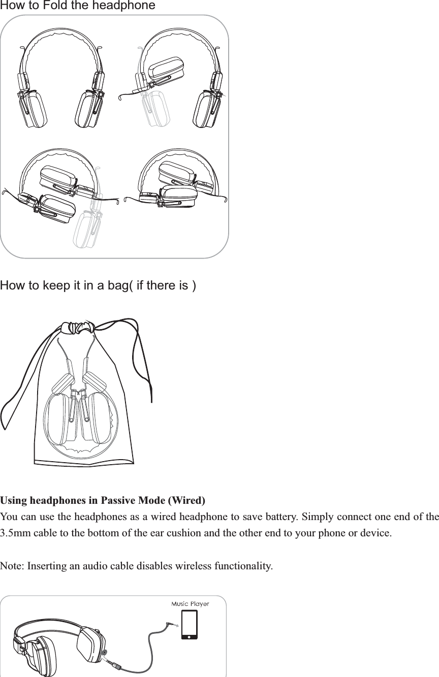 How to Fold the headphone   How to keep it in a bag( if there is )   Using headphones in Passive Mode (Wired) You can use the headphones as a wired headphone to save battery. Simply connect one end of the 3.5mm cable to the bottom of the ear cushion and the other end to your phone or device.   Note: Inserting an audio cable disables wireless functionality. 