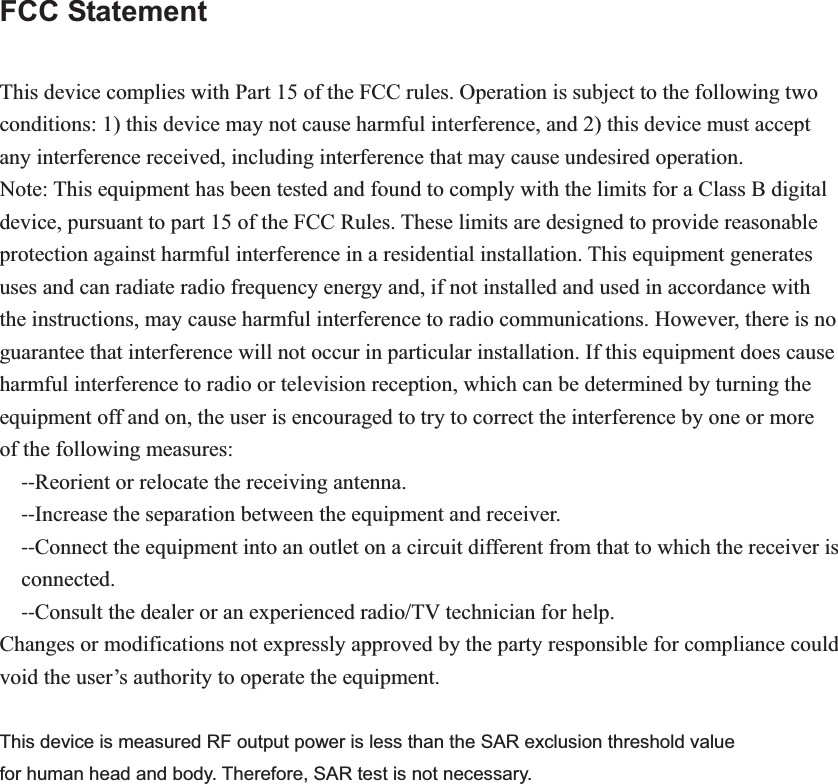 FCC Statement  This device complies with Part 15 of the FCC rules. Operation is subject to the following two conditions: 1) this device may not cause harmful interference, and 2) this device must accept any interference received, including interference that may cause undesired operation. Note: This equipment has been tested and found to comply with the limits for a Class B digital   device, pursuant to part 15 of the FCC Rules. These limits are designed to provide reasonable protection against harmful interference in a residential installation. This equipment generates uses and can radiate radio frequency energy and, if not installed and used in accordance with the instructions, may cause harmful interference to radio communications. However, there is no guarantee that interference will not occur in particular installation. If this equipment does cause harmful interference to radio or television reception, which can be determined by turning the equipment off and on, the user is encouraged to try to correct the interference by one or more of the following measures: ͲͲReorient or relocate the receiving antenna. ͲͲIncrease the separation between the equipment and receiver. ͲͲConnect the equipment into an outlet on a circuit different from that to which the receiver is connected. ͲͲConsult the dealer or an experienced radio/TV technician for help. Changes or modifications not expressly approved by the party responsible for compliance could void the user’s authority to operate the equipment. This device is measured RF output power is less than the SAR exclusion threshold value   for human head and body. Therefore, SAR test is not necessary. 