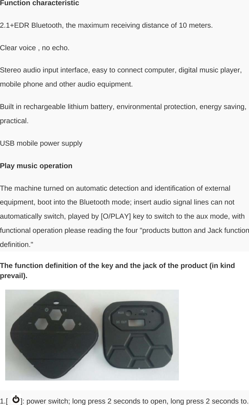 Function characteristic 2.1+EDR Bluetooth, the maximum receiving distance of 10 meters. Clear voice , no echo. Stereo audio input interface, easy to connect computer, digital music player, mobile phone and other audio equipment. Built in rechargeable lithium battery, environmental protection, energy saving, practical. USB mobile power supply Play music operation The machine turned on automatic detection and identification of external equipment, boot into the Bluetooth mode; insert audio signal lines can not automatically switch, played by [O/PLAY] key to switch to the aux mode, with functional operation please reading the four &quot;products button and Jack function definition.&quot; The function definition of the key and the jack of the product (in kind prevail).  1.[ ]: power switch; long press 2 seconds to open, long press 2 seconds to. 