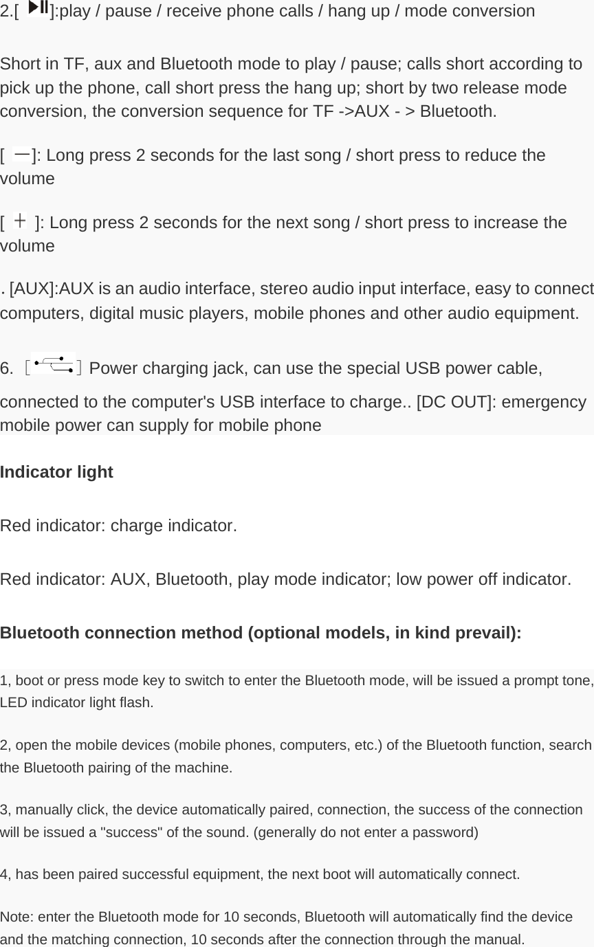 2.[ ]:play / pause / receive phone calls / hang up / mode conversion   Short in TF, aux and Bluetooth mode to play / pause; calls short according to pick up the phone, call short press the hang up; short by two release mode conversion, the conversion sequence for TF -&gt;AUX - &gt; Bluetooth. [ ]: Long press 2 seconds for the last song / short press to reduce the volume [   ]: Long press 2 seconds for the next song / short press to increase the volume ．[AUX]:AUX is an audio interface, stereo audio input interface, easy to connect computers, digital music players, mobile phones and other audio equipment. 6. [ ] Power charging jack, can use the special USB power cable, connected to the computer&apos;s USB interface to charge.. [DC OUT]: emergency mobile power can supply for mobile phone Indicator light Red indicator: charge indicator. Red indicator: AUX, Bluetooth, play mode indicator; low power off indicator. Bluetooth connection method (optional models, in kind prevail): 1, boot or press mode key to switch to enter the Bluetooth mode, will be issued a prompt tone, LED indicator light flash. 2, open the mobile devices (mobile phones, computers, etc.) of the Bluetooth function, search the Bluetooth pairing of the machine. 3, manually click, the device automatically paired, connection, the success of the connection will be issued a &quot;success&quot; of the sound. (generally do not enter a password) 4, has been paired successful equipment, the next boot will automatically connect. Note: enter the Bluetooth mode for 10 seconds, Bluetooth will automatically find the device and the matching connection, 10 seconds after the connection through the manual. 