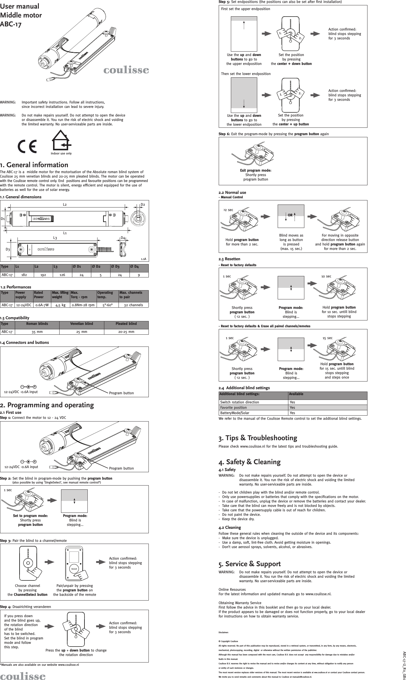 1.2.1. 2.indoor use onlyABC-17-U_R0_1.1AD1L1L2 D2D4L3D3-+-+User manual Middle motor ABC-171. General information1.1 General dimensionsThe ABC-17 is a  middle motor for the motorisation of the Absolute roman blind system of Coulisse 25 mm venetian blinds and 20-25 mm pleated blinds. The motor can be operated with the Coulisse remote control only. End  positions and favourite positions can be programmed with the remote control. The motor is silent, energy efﬁ cient and equipped for the use of batteries as well for the use of solar energy. WARNING:  Important safety instructions. Follow all instructions, since incorrect installation can lead to severe injury.Do not make repairs yourself. Do not attempt to open the device or disassemble it. You run the risk of electric shock and voiding the limited warranty. No user-serviceable parts are inside.WARNING: 1.2 Performances1.3 Compatibility1.4 Connectors and buttonsProgram button12-24VDC -0.6A input2. Programming and operating2.1 First useStep 1: Connect the motor to 12 - 24 VDC(also possible by using ‘SingleSelect’, see manual remote control*)*Manuals are also available on our website www.coulisse.nlStep 2: Set the blind in program-mode by pushing the program buttonStep 3: Pair the blind to a channel/remoteChoose channel by pressing the ChannelSelect buttonPair/unpair by pressing the program button on the backside of the remotePress the up + down button to change the rotation directionStep 4: Draairichting veranderenSet to program mode:Shortly press program button Program mode:Blind is stepping...1 secAction conﬁ rmed: blind stops stepping for 3 secondsAction conﬁ rmed: blind stops stepping for 3 secondsIf you press down and the blind goes up, the rotation direction of the blind has to be switched. Set the blind in program mode and follow this step.We refer to the manual of the Coulisse Remote control to set the addtional blind settings.2.4  Additional blind settings5. Service &amp; Support4.2 CleaningFollow these general rules when cleaning the outside of the device and its components:-  Make sure the device is unplugged.-  Use a damp, soft, lint-free cloth. Avoid getting moisture in openings.-  Don’t use aerosol sprays, solvents, alcohol, or abrasives.Do not make repairs yourself. Do not attempt to open the device or disassemble it. You run the risk of electric shock and voiding the limited warranty. No user-serviceable parts are inside.WARNING: Do not make repairs yourself. Do not attempt to open the device or disassemble it. You run the risk of electric shock and voiding the limited warranty. No user-serviceable parts are inside.WARNING: -  Do not let children play with the blind and/or remote control.-  Only use powersupplies or batteries that comply with the speciﬁ cations on the motor.-  In case of malfunction, unplug the device or remove the batteries and contact your dealer.-  Take care that the blind can move freely and is not blocked by objects.-  Take care that the powersupply cable is out of reach for children.-  Do not paint the device.-  Keep the device dry.Online ResourcesFor the latest information and updated manuals go to www.coulisse.nl.Obtaining Warranty ServiceFirst follow the advice in this booklet and then go to your local dealer. If the product appears to be damaged or does not function properly, go to your local dealer for instructions on how to obtain warranty service.3. Tips &amp; TroubleshootingPlease check www.coulisse.nl for the latest tips and troubleshooting guide.Disclaimer:© Copyright CoulisseAll rights reserved. No part of this publication may be reproduced, stored in a retrieval system, or transmitted, in any form, by any means, electronic, mechanical, photocopying, recording, digital  or otherwise without the written permission of the publisher.Although this manual has been composed with the most care, Coulisse B.V. does not accept  any responsibility for damage due to mistakes and/or faults in this manual.Coulisse B.V. reserves the right to revise the manual and to revise and/or changes its content at any time, without obligation to notify any person or entity of such revisions or changes.The most recent version replaces older versions of this manual. The most recent version is available at ww.coulisse.nl or contact your Coulisse contact person.We invite you to send remarks and comments about this manual to Coulisse at manuals@coulisse.nl.Shortly press program button ( &lt;2 sec. )Program mode:Blind is stepping...- Reset to factory defaults &amp; Erase all paired channels/remotesHold program button for 10 sec. untill blind stops stepping2.2 Normal use- Manual ControlHold program button for more than 2 sec. Blind moves as long as button is pressed (max. 15 sec.)For moving in opposite direction release button and hold program button again for more than 2 sec.2.3 ResettenShortly press program button ( &lt;2 sec. )Program mode:Blind is stepping...- Reset to factory defaultsHold program button for 15 sec. untill blind stops stepping and steps once1 sec 15 secStep 6: Exit the program-mode by pressing the program button againThen set the lower endpositionStep 5: Set endpositions (the positions can also be set after ﬁ rst installation)Use the up and down buttons to go to the lower endpositionSet the position by pressing the center + up buttonAction conﬁ rmed: blind stops stepping for 3 secondsAction conﬁ rmed: blind stops stepping for 3 secondsExit program mode: Shortly press program button1 sec 10 sec&gt;2 sec     Type Power supplyRated PowerMax. lifting weight Max. Torq - rpmOperating temp.Max. channels to pairABC-17 12-24VDC  0.6A-7W 4,5 kg 0.8Nm-28 rpm 5°-60° 32 channels     Type Roman blinds Venetian blind Pleated blindABC-17 35 mm 25 mm 20-25 mmOR     Additional blind settings: Available Switch rotation direction YesFavorite position YesBatteryMode/Solar Yes4. Safety &amp; CleaningUse the up and down buttons to go to the upper endpositionSet the position by pressing the center + down buttonFirst set the upper endposition     Type L1 L2 L3 Ø D1 Ø D2 Ø D3 Ø D4ABC-17 182 192 126 24 5 24 94.1 Safety GB0Program button12-24VDC -0.6A input