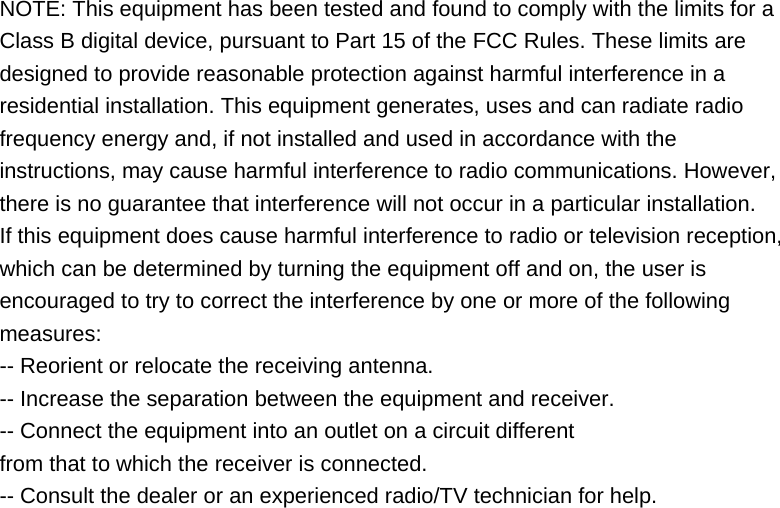NOTE: This equipment has been tested and found to comply with the limits for a Class B digital device, pursuant to Part 15 of the FCC Rules. These limits are designed to provide reasonable protection against harmful interference in a residential installation. This equipment generates, uses and can radiate radio frequency energy and, if not installed and used in accordance with the instructions, may cause harmful interference to radio communications. However, there is no guarantee that interference will not occur in a particular installation. If this equipment does cause harmful interference to radio or television reception, which can be determined by turning the equipment off and on, the user is encouraged to try to correct the interference by one or more of the following measures: -- Reorient or relocate the receiving antenna. -- Increase the separation between the equipment and receiver. -- Connect the equipment into an outlet on a circuit different from that to which the receiver is connected. -- Consult the dealer or an experienced radio/TV technician for help.  