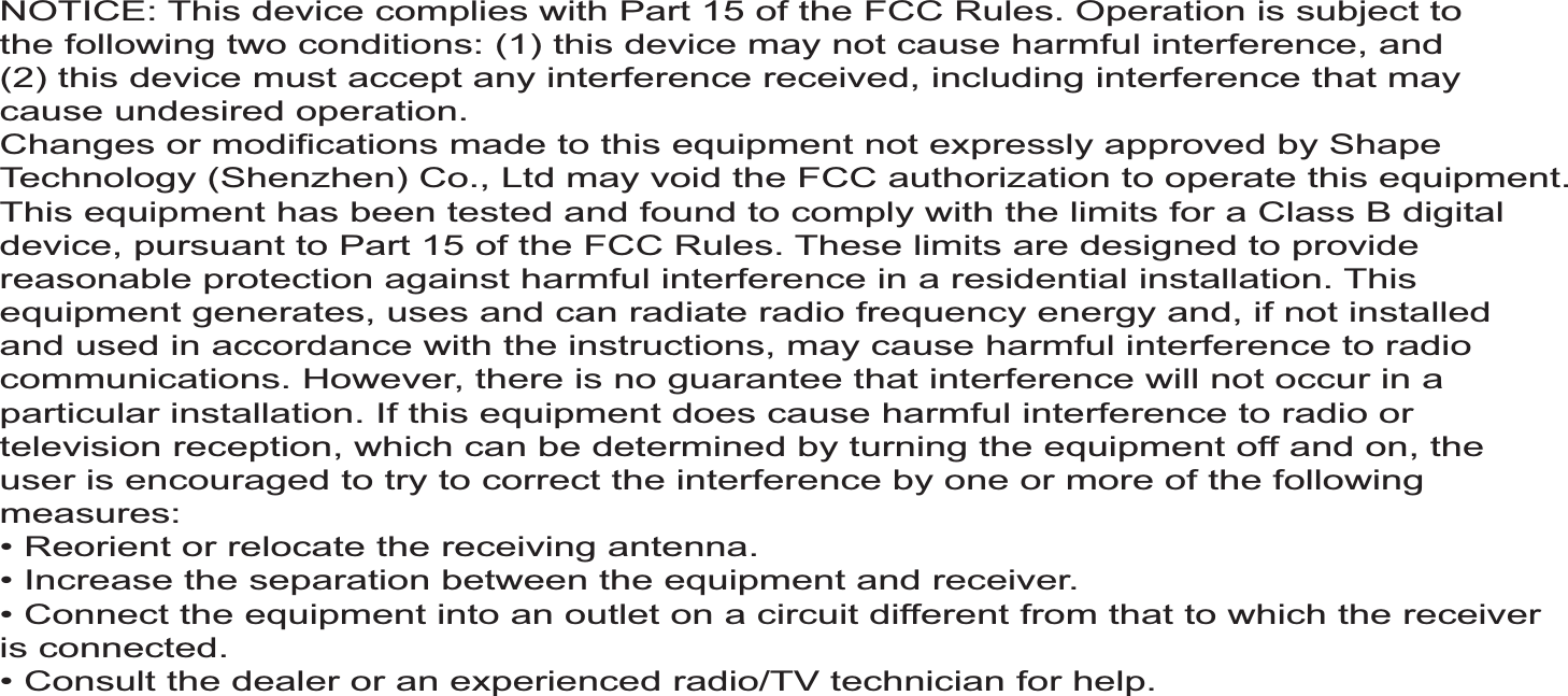 NOTICE: This device complies with Part 15 of the FCC Rules. Operation is subject tothe following two conditions: (1) this device may not cause harmful interference, and(2) this device must accept any interference received, including interference that maycause undesired operation.Changes or modifications made to this equipment not expressly approved by ShapeTechnology (Shenzhen) Co., Ltd may void the FCC authorization to operate this equipment.This equipment has been tested and found to comply with the limits for a Class B digitaldevice, pursuant to Part 15 of the FCC Rules. These limits are designed to providereasonable protection against harmful interference in a residential installation. Thisequipment generates, uses and can radiate radio frequency energy and, if not installedand used in accordance with the instructions, may cause harmful interference to radiocommunications. However, there is no guarantee that interference will not occur in aparticular installation. If this equipment does cause harmful interference to radio ortelevision reception, which can be determined by turning the equipment off and on, theuser is encouraged to try to correct the interference by one or more of the followingmeasures:is connected.!