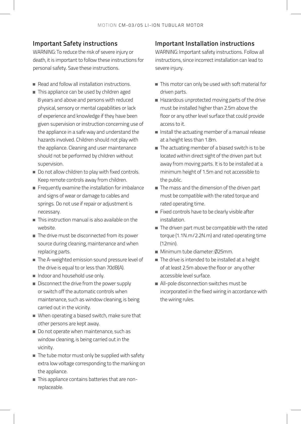 Important Safety instructionsWARNING: To reduce the risk of severe injury or death, it is important to follow these instructions for personal safety. Save these instructions.   Read and follow all installation instructions.   This appliance can be used by children aged 8 years and above and persons with reduced physical, sensory or mental capabilities or lack of experience and knowledge if they have been given supervision or instruction concerning use of the appliance in a safe way and understand the hazards involved. Children should not play with the appliance. Cleaning and user maintenance should not be performed by children without supervision.   Do not allow children to play with fixed controls. Keep remote controls away from children.   Frequently examine the installation for imbalance and signs of wear or damage to cables and springs. Do not use if repair or adjustment is necessary.   This instruction manual is also available on the website.   The drive must be disconnected from its power source during cleaning, maintenance and when replacing parts.   The A-weighted emission sound pressure level of the drive is equal to or less than 70dB(A).   Indoor and household use only.   Disconnect the drive from the power supply or switch off the automatic controls when maintenance, such as window cleaning, is being carried out in the vicinity.   When operating a biased switch, make sure that other persons are kept away.   Do not operate when maintenance, such as window cleaning, is being carried out in the vicinity.   The tube motor must only be supplied with safety extra low voltage corresponding to the marking on the appliance.   This appliance contains batteries that are non-replaceable. Important Installation instructionsWARNING: Important safety instructions. Follow all instructions, since incorrect installation can lead to severe injury.   This motor can only be used with soft material for driven parts.   Hazardous unprotected moving parts of the drive must be installed higher than 2.5m above the floor or any other level surface that could provide access to it.   Install the actuating member of a manual release at a height less than 1.8m.   The actuating member of a biased switch is to be located within direct sight of the driven part but away from moving parts. It is to be installed at a minimum height of 1.5m and not accessible to the public.   The mass and the dimension of the driven part must be compatible with the rated torque and rated operating time.   Fixed controls have to be clearly visible after installation.   The driven part must be compatible with the rated torque (1.1N.m/2.2N.m) and rated operating time (12min).   Minimum tube diameter: Ø25mm.   The drive is intended to be installed at a height of at least 2.5m above the floor or  any other accessible level surface.   All-pole disconnection switches must be incorporated in the fixed wiring in accordance with the wiring rules.MOTION CM-03/05 LI-ION TUBULAR MOTOR
