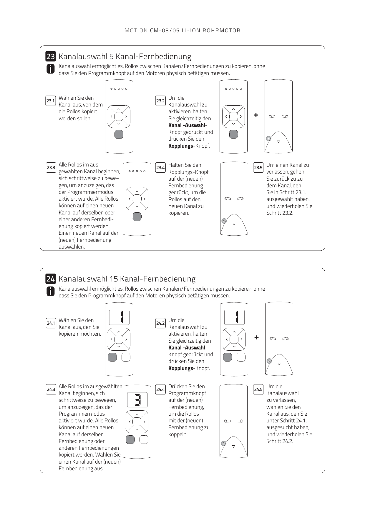 113++2423.1 23.223.324.3 24.4 24.524.123.4 23.52324.2Kanalauswahl ermöglicht es, Rollos zwischen Kanälen/Fernbedienungen zu kopieren, ohne dass Sie den Programmknopf auf den Motoren physisch betätigen müssen.Um die Kanalauswahl zu aktivieren, halten Sie gleichzeitig den Kanal -Auswahl-Knopf gedrückt und drücken Sie den Kopplungs-Knopf. Halten Sie den Kopplungs-Knopf auf der (neuen) Fernbedienung gedrückt, um die Rollos auf den neuen Kanal zu kopieren.Um einen Kanal zu verlassen, gehen Sie zurück zu zu dem Kanal, den Sie in Schritt 23.1. ausgewählt haben, und wiederholen Sie Schritt 23.2.Alle Rollos im aus-gewählten Kanal beginnen, sich schrittweise zu bewe-gen, um anzuzeigen, das der Programmiermodus aktiviert wurde. Alle Rollos können auf einen neuen Kanal auf derselben oder einer anderen Fernbedi-enung kopiert werden. Einen neuen Kanal auf der (neuen) Fernbedienung auswählen.Kanalauswahl ermöglicht es, Rollos zwischen Kanälen/Fernbedienungen zu kopieren, ohne dass Sie den Programmknopf auf den Motoren physisch betätigen müssen.Wählen Sie den Kanal aus, den Sie kopieren möchten.Um die Kanalauswahl zu aktivieren, halten Sie gleichzeitig den Kanal -Auswahl-Knopf gedrückt und drücken Sie den Kopplungs-Knopf. Drücken Sie den Programmknopf auf der (neuen) Fernbedienung, um die Rollos mit der (neuen) Fernbedienung zu koppeln. Um die Kanalauswahl zu verlassen, wählen Sie den Kanal aus, den Sie unter Schritt 24.1. ausgesucht haben, und wiederholen Sie Schritt 24.2.Alle Rollos im ausgewählten Kanal beginnen, sich schrittweise zu bewegen, um anzuzeigen, das der Programmiermodus aktiviert wurde. Alle Rollos können auf einen neuen Kanal auf derselben Fernbedienung oder anderen Fernbedienungen kopiert werden. Wählen Sie einen Kanal auf der (neuen) Fernbedienung aus.Kanalauswahl 5 Kanal-FernbedienungKanalauswahl 15 Kanal-FernbedienungWählen Sie den Kanal aus, von dem die Rollos kopiert werden sollen.MOTION CM-03/05 LI-ION ROHRMOTOR
