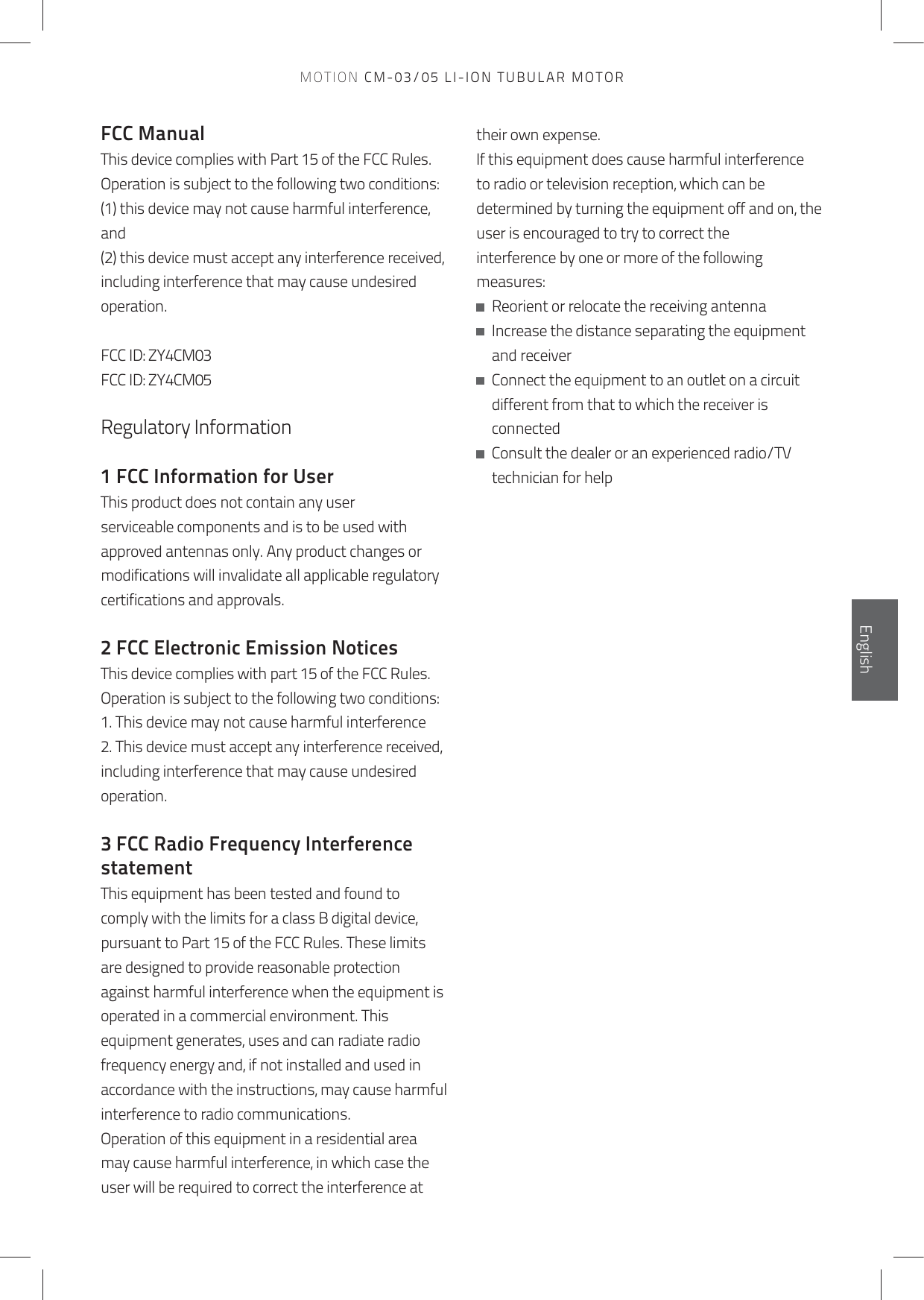 FCC ManualThis device complies with Part 15 of the FCC Rules.Operation is subject to the following two conditions:(1) this device may not cause harmful interference, and(2) this device must accept any interference received,including interference that may cause undesired operation. FCC ID: ZY4CM03 FCC ID: ZY4CM05Regulatory Information 1 FCC Information for UserThis product does not contain any user serviceable components and is to be used with approved antennas only. Any product changes or modifications will invalidate all applicable regulatory certifications and approvals.2 FCC Electronic Emission NoticesThis device complies with part 15 of the FCC Rules.Operation is subject to the following two conditions:1. This device may not cause harmful interference2. This device must accept any interference received, including interference that may cause undesired operation.3 FCC Radio Frequency Interference statementThis equipment has been tested and found to comply with the limits for a class B digital device,pursuant to Part 15 of the FCC Rules. These limits are designed to provide reasonable protectionagainst harmful interference when the equipment is operated in a commercial environment. Thisequipment generates, uses and can radiate radio frequency energy and, if not installed and used inaccordance with the instructions, may cause harmful interference to radio communications.Operation of this equipment in a residential area may cause harmful interference, in which case the user will be required to correct the interference at their own expense.If this equipment does cause harmful interference to radio or television reception, which can be determined by turning the equipment off and on, the user is encouraged to try to correct theinterference by one or more of the following measures:   Reorient or relocate the receiving antenna   Increase the distance separating the equipment and receiver   Connect the equipment to an outlet on a circuit different from that to which the receiver is connected   Consult the dealer or an experienced radio/TV technician for helpEnglishEnglishMOTION CM-03/05 LI-ION TUBULAR MOTOR