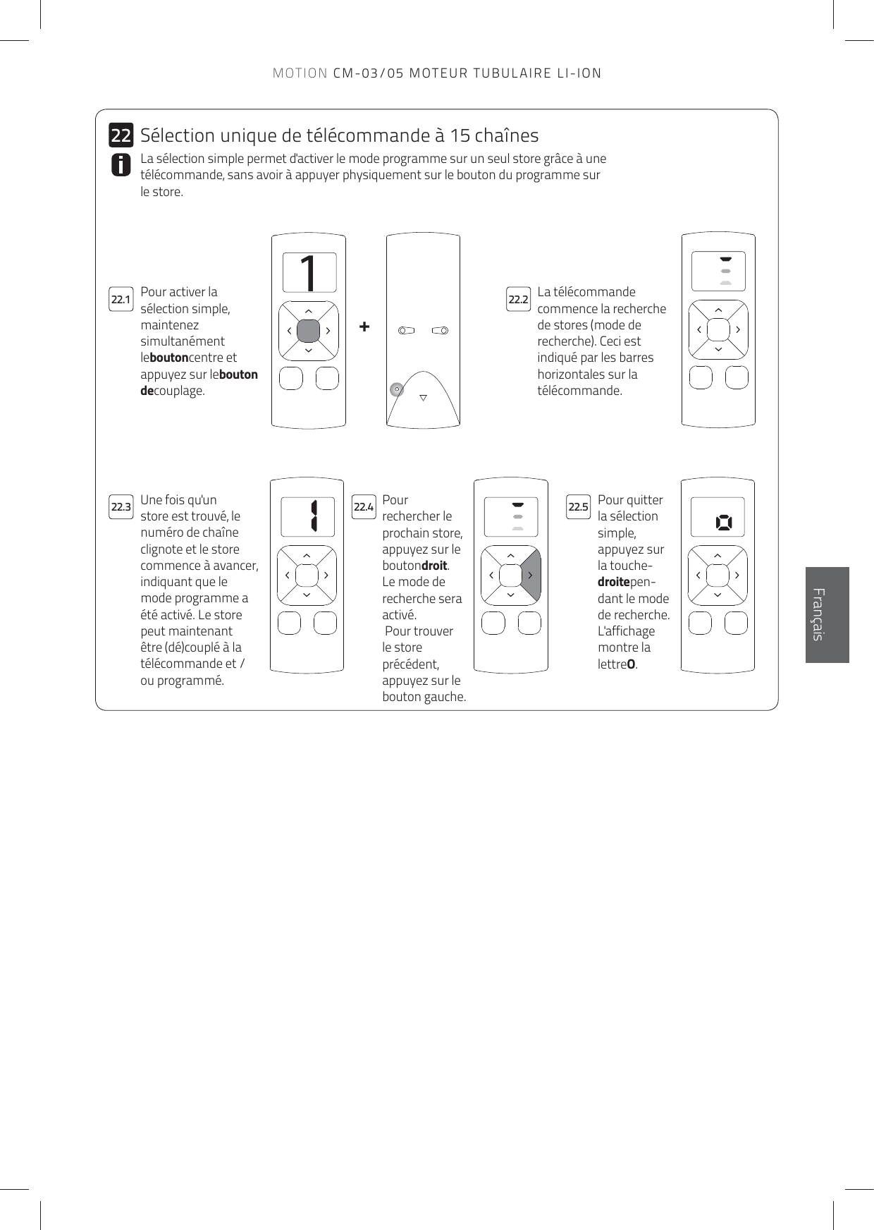 11+2222.122.322.222.4 22.5FrançaisLa télécommande commence la recherche de stores (mode de recherche). Ceci est indiqué par les barres horizontales sur la télécommande.Pour activer la sélection simple, maintenez simultanément leboutoncentre et appuyez sur lebouton decouplage.La sélection simple permet d&apos;activer le mode programme sur un seul store grâce à une télécommande, sans avoir à appuyer physiquement sur le bouton du programme sur le store. Pour rechercher le prochain store, appuyez sur le boutondroit. Le mode de recherche sera activé. Pour trouver le store précédent, appuyez sur le bouton gauche.Pour quitter la sélection simple, appuyez sur la touche-droitepen-dant le mode de recherche. L&apos;affichage montre la lettreO.Une fois qu&apos;un store est trouvé, le numéro de chaîne clignote et le store commence à avancer, indiquant que le mode programme a été activé. Le store peut maintenant être (dé)couplé à la télécommande et / ou programmé.Sélection unique de télécommande à 15 chaînesMOTION CM-03/05 MOTEUR TUBULAIRE LI-ION