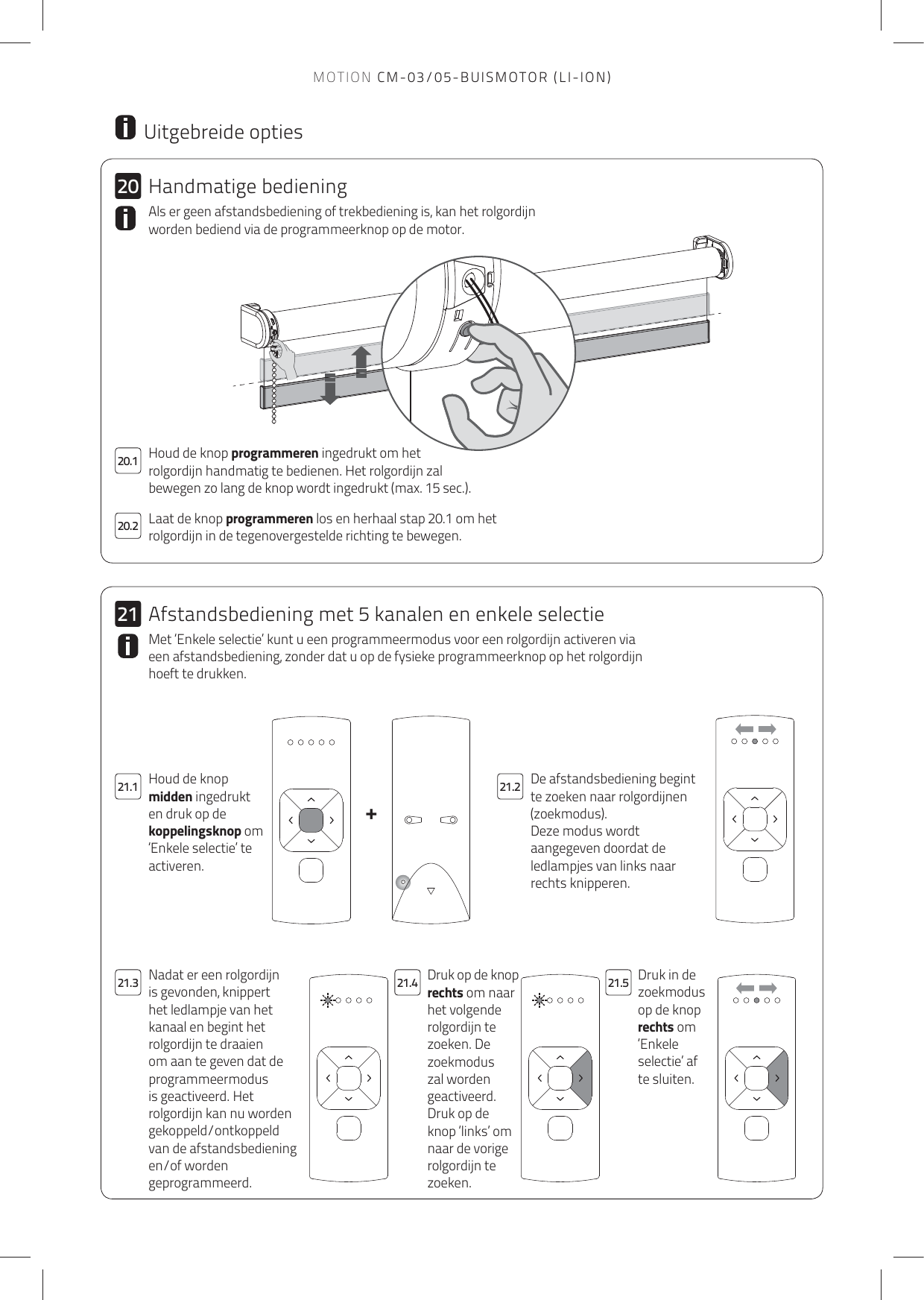 +202120.221.1 21.221.4 21.521.320.1 Houd de knop programmeren ingedrukt om het rolgordijn handmatig te bedienen. Het rolgordijn zal bewegen zo lang de knop wordt ingedrukt (max. 15 sec.). Laat de knop programmeren los en herhaal stap 20.1 om het rolgordijn in de tegenovergestelde richting te bewegen. Als er geen afstandsbediening of trekbediening is, kan het rolgordijn worden bediend via de programmeerknop op de motor.  Uitgebreide optiesDe afstandsbediening begint te zoeken naar rolgordijnen (zoekmodus).Deze modus wordt aangegeven doordat de ledlampjes van links naar rechts knipperen.Houd de knop midden ingedrukt en druk op de koppelingsknop om ‘Enkele selectie’ te activeren.Druk op de knop rechts om naar het volgende rolgordijn te zoeken. De zoekmodus zal worden geactiveerd.Druk op de knop ‘links’ om naar de vorige rolgordijn te zoeken.Druk in de zoekmodus op de knop rechts om ‘Enkele selectie’ af te sluiten.Nadat er een rolgordijn is gevonden, knippert het ledlampje van het kanaal en begint het rolgordijn te draaien om aan te geven dat de programmeermodus is geactiveerd. Het rolgordijn kan nu worden gekoppeld/ontkoppeld van de afstandsbediening en/of worden geprogrammeerd.Met ‘Enkele selectie’ kunt u een programmeermodus voor een rolgordijn activeren via een afstandsbediening, zonder dat u op de fysieke programmeerknop op het rolgordijn hoeft te drukken. Handmatige bedieningAfstandsbediening met 5 kanalen en enkele selectieMOTION CM-03/05-BUISMOTOR (LI-ION)