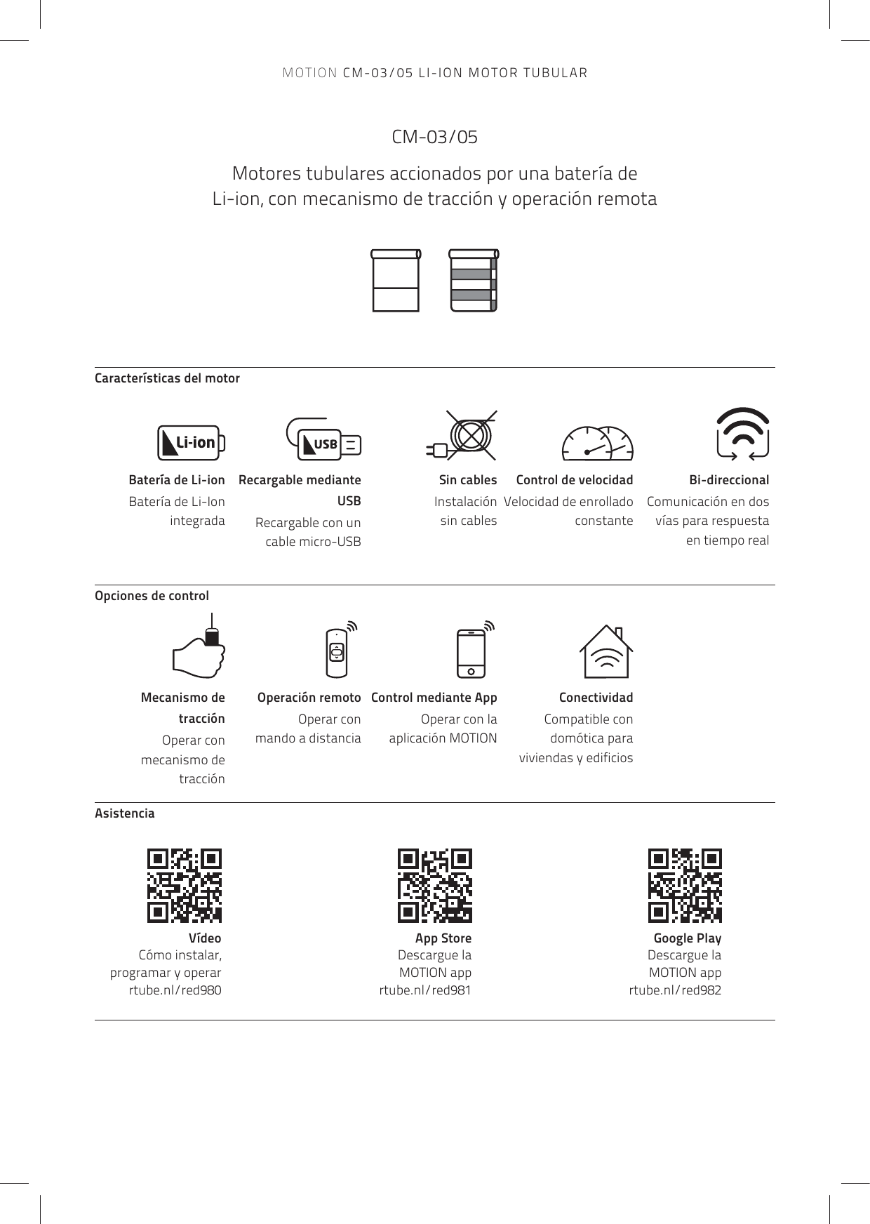 Mecanismo de tracciónOperar con mecanismo de tracciónBatería de Li-ionBatería de Li-Ion integradaCaracterísticas del motorOpciones de controlAsistenciaOperación remoto Operar con mando a distanciaRecargable mediante USB Recargable con un cable micro-USB Control mediante AppOperar con la aplicación MOTIONSin cablesInstalación sin cablesConectividadCompatible con domótica para viviendas y edificiosControl de velocidadVelocidad de enrollado constanteBi-direccionalComunicación en dos vías para respuesta en tiempo realVídeo   Cómo instalar, programar y operarrtube.nl/red980App Store   Descargue la  MOTION app rtube.nl/red981Google Play   Descargue la  MOTION app rtube.nl/red982CM-03/05Motores tubulares accionados por una batería de Li-ion, con mecanismo de tracción y operación remotaMOTION CM-03/05 LI-ION MOTOR TUBULAR