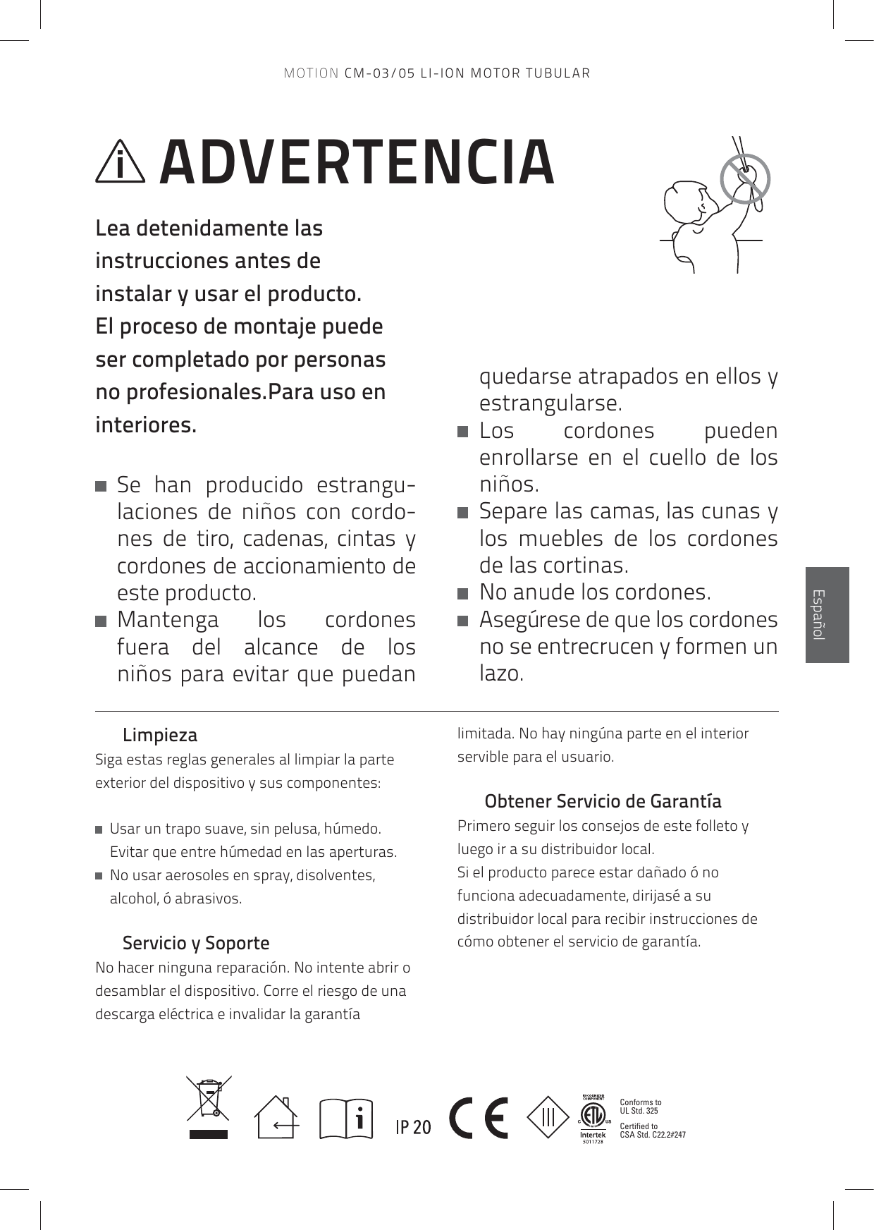 Conforms to UL Std. 325Certified to CSA Std. C22.2#247EspañolLimpiezaSiga estas reglas generales al limpiar la parte exterior del dispositivo y sus componentes:   Usar un trapo suave, sin pelusa, húmedo. Evitar que entre húmedad en las aperturas.    No usar aerosoles en spray, disolventes, alcohol, ó abrasivos.Servicio y SoporteNo hacer ninguna reparación. No intente abrir o desamblar el dispositivo. Corre el riesgo de una descarga eléctrica e invalidar la garantía limitada. No hay ningúna parte en el interior servible para el usuario.Obtener Servicio de GarantíaPrimero seguir los consejos de este folleto y luego ir a su distribuidor local.Si el producto parece estar dañado ó no funciona adecuadamente, dirijasé a su distribuidor local para recibir instrucciones de cómo obtener el servicio de garantía.ADVERTENCIALea detenidamente las instrucciones antes de instalar y usar el producto. El proceso de montaje puede ser completado por personas no profesionales.Para uso en interiores.   Se han producido estrangu-laciones de niños con cordo-nes de tiro, cadenas, cintas y cordones de accionamiento de este producto.   Mantenga  los  cordones fuera del alcance de los niños para evitar que puedan quedarse atrapados en ellos y estrangularse.   Los  cordones  pueden enrollarse en el cuello de los niños.   Separe las camas, las cunas y los muebles de los cordones de las cortinas.   No anude los cordones.   Asegúrese de que los cordones no se entrecrucen y formen un lazo.MOTION CM-03/05 LI-ION MOTOR TUBULAR