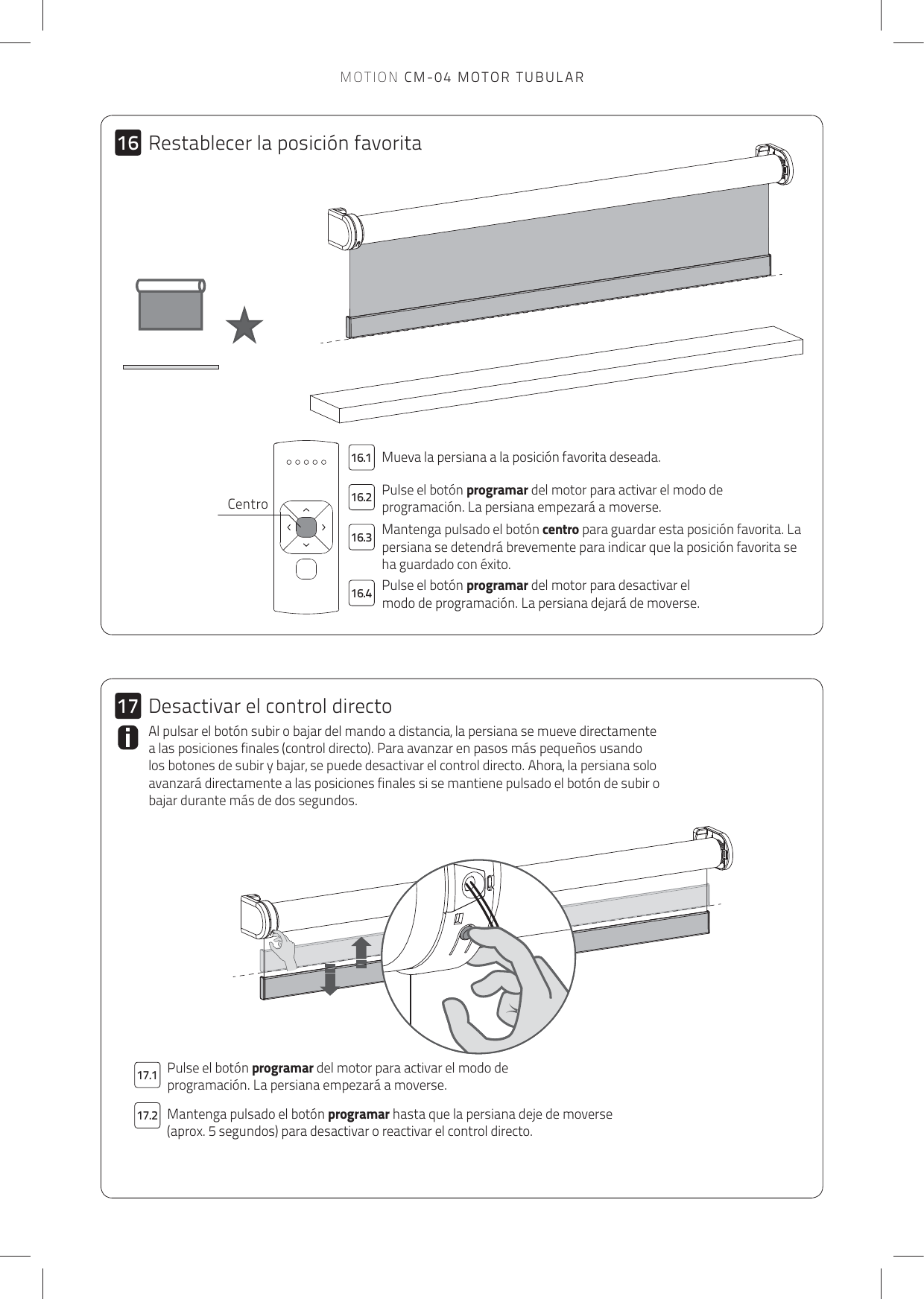 17.217.116.116.216.316.41617Mueva la persiana a la posición favorita deseada. Pulse el botón programar del motor para activar el modo de programación. La persiana empezará a moverse.Mantenga pulsado el botón centro para guardar esta posición favorita. La persiana se detendrá brevemente para indicar que la posición favorita se ha guardado con éxito. Pulse el botón programar del motor para desactivar el modo de programación. La persiana dejará de moverse. Pulse el botón programar del motor para activar el modo de programación. La persiana empezará a moverse.Mantenga pulsado el botón programar hasta que la persiana deje de moverse (aprox. 5 segundos) para desactivar o reactivar el control directo. Al pulsar el botón subir o bajar del mando a distancia, la persiana se mueve directamente a las posiciones finales (control directo). Para avanzar en pasos más pequeños usando los botones de subir y bajar, se puede desactivar el control directo. Ahora, la persiana solo avanzará directamente a las posiciones finales si se mantiene pulsado el botón de subir o bajar durante más de dos segundos. CentroRestablecer la posición favoritaDesactivar el control directoMOTION CM-04 MOTOR TUBULAR