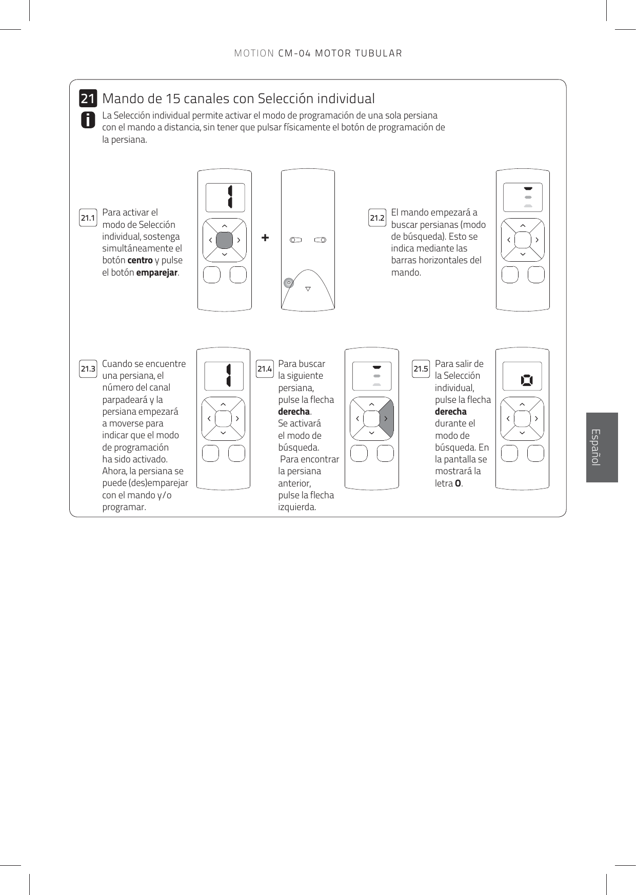 11+2121.121.321.221.4 21.5El mando empezará a buscar persianas (modo de búsqueda). Esto se indica mediante las barras horizontales del mando.Para activar el modo de Selección individual, sostenga simultáneamente el botón centro y pulse el botón emparejar.La Selección individual permite activar el modo de programación de una sola persiana con el mando a distancia, sin tener que pulsar físicamente el botón de programación de la persiana. Para buscar la siguiente persiana, pulse la flecha derecha. Se activará el modo de búsqueda. Para encontrar la persiana anterior, pulse la flecha izquierda.Para salir de la Selección individual, pulse la flecha derecha durante el modo de búsqueda. En la pantalla se mostrará la letra O.Cuando se encuentre una persiana, el número del canal parpadeará y la persiana empezará a moverse para indicar que el modo de programación ha sido activado. Ahora, la persiana se puede (des)emparejar con el mando y/o programar.Mando de 15 canales con Selección individualEnglishEspañolMOTION CM-04 MOTOR TUBULAR