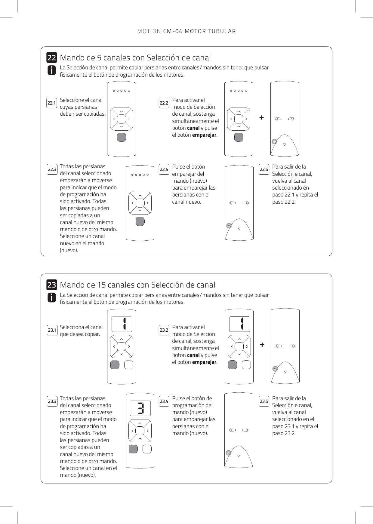 113++2322.1 22.222.323.3 23.4 23.523.122.4 22.52223.2La Selección de canal permite copiar persianas entre canales/mandos sin tener que pulsar físicamente el botón de programación de los motores.Para activar el modo de Selección de canal, sostenga simultáneamente el botón canal y pulse el botón emparejar. Pulse el botón emparejar del mando (nuevo) para emparejar las persianas con el canal nuevo.Para salir de la Selección e canal, vuelva al canal seleccionado en paso 22.1 y repita el paso 22.2.Todas las persianas del canal seleccionado empezarán a moverse para indicar que el modo de programación ha sido activado. Todas las persianas pueden ser copiadas a un canal nuevo del mismo mando o de otro mando. Seleccione un canal nuevo en el mando (nuevo).La Selección de canal permite copiar persianas entre canales/mandos sin tener que pulsar físicamente el botón de programación de los motores.Selecciona el canal que desea copiar.Para activar el modo de Selección de canal, sostenga simultáneamente el botón canal y pulse el botón emparejar. Pulse el botón de programación del mando (nuevo) para emparejar las persianas con el mando (nuevo).Para salir de la Selección e canal, vuelva al canal seleccionado en el paso 23.1 y repita el paso 23.2.Todas las persianas del canal seleccionado empezarán a moverse para indicar que el modo de programación ha sido activado. Todas las persianas pueden ser copiadas a un canal nuevo del mismo mando o de otro mando. Seleccione un canal en el mando (nuevo).Mando de 5 canales con Selección de canalMando de 15 canales con Selección de canalSeleccione el canal cuyas persianas deben ser copiadas.MOTION CM-04 MOTOR TUBULAR
