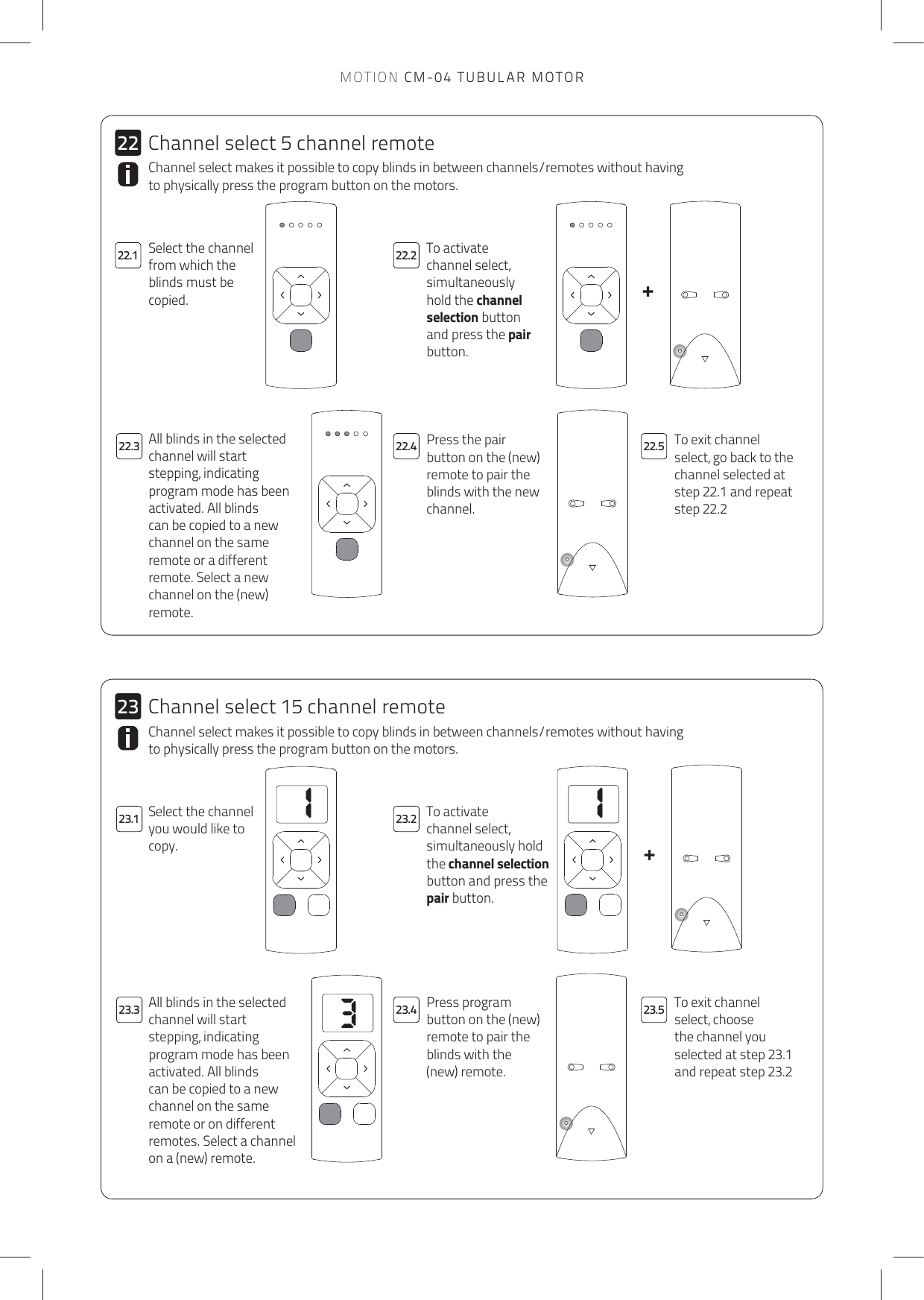 113++2322.1 22.222.323.3 23.4 23.523.122.4 22.52223.2Channel select makes it possible to copy blinds in between channels/remotes without having to physically press the program button on the motors.To activate channel select, simultaneously hold the channel selection button and press the pair button. Press the pair button on the (new) remote to pair the blinds with the new channel.To exit channel select, go back to the channel selected at step 22.1 and repeat step 22.2  All blinds in the selected channel will start stepping, indicating program mode has been activated. All blinds can be copied to a new channel on the same remote or a different remote. Select a new channel on the (new) remote.Channel select makes it possible to copy blinds in between channels/remotes without having to physically press the program button on the motors.Select the channel you would like to copy.To activate channel select, simultaneously hold the channel selection button and press the pair button. Press program button on the (new) remote to pair the blinds with the (new) remote.To exit channel select, choose the channel you selected at step 23.1 and repeat step 23.2All blinds in the selected channel will start stepping, indicating program mode has been activated. All blinds can be copied to a new channel on the same remote or on different remotes. Select a channel on a (new) remote.Channel select 5 channel remoteSelect the channel from which the blinds must be copied.Channel select 15 channel remoteMOTION CM-04 TUBULAR MOTOR