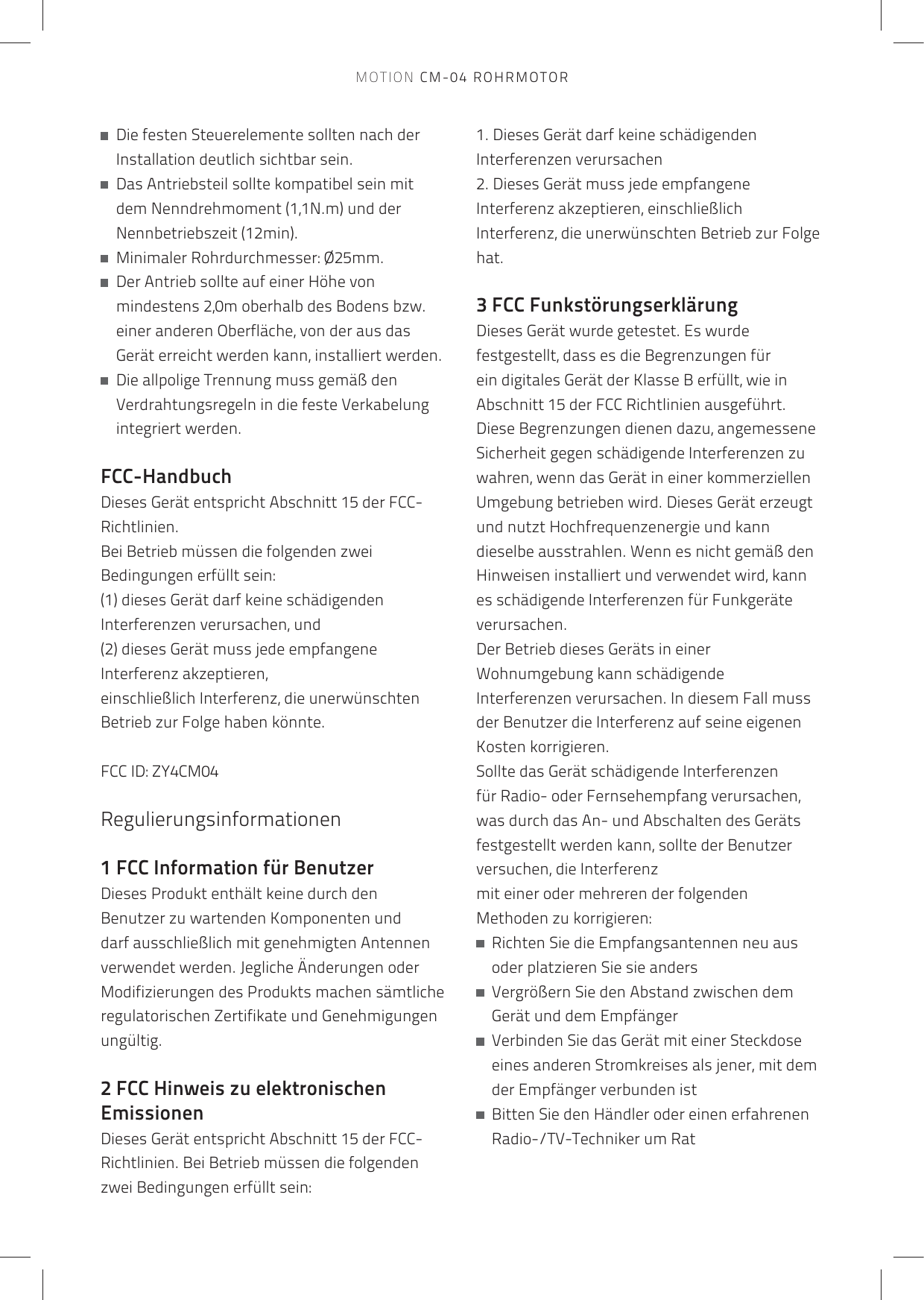    Die festen Steuerelemente sollten nach der Installation deutlich sichtbar sein.   Das Antriebsteil sollte kompatibel sein mit dem Nenndrehmoment (1,1N.m) und der Nennbetriebszeit (12min).   Minimaler Rohrdurchmesser: Ø25mm.   Der Antrieb sollte auf einer Höhe von mindestens 2,0m oberhalb des Bodens bzw. einer anderen Oberfläche, von der aus das Gerät erreicht werden kann, installiert werden.   Die allpolige Trennung muss gemäß den Verdrahtungsregeln in die feste Verkabelung integriert werden.FCC-HandbuchDieses Gerät entspricht Abschnitt 15 der FCC-Richtlinien.Bei Betrieb müssen die folgenden zwei Bedingungen erfüllt sein:(1) dieses Gerät darf keine schädigenden Interferenzen verursachen, und(2) dieses Gerät muss jede empfangene Interferenz akzeptieren,einschließlich Interferenz, die unerwünschten Betrieb zur Folge haben könnte. FCC ID: ZY4CM04Regulierungsinformationen 1 FCC Information für BenutzerDieses Produkt enthält keine durch den Benutzer zu wartenden Komponenten und darf ausschließlich mit genehmigten Antennen verwendet werden. Jegliche Änderungen oder Modifizierungen des Produkts machen sämtliche regulatorischen Zertifikate und Genehmigungen ungültig.2 FCC Hinweis zu elektronischen EmissionenDieses Gerät entspricht Abschnitt 15 der FCC-Richtlinien. Bei Betrieb müssen die folgenden zwei Bedingungen erfüllt sein:1. Dieses Gerät darf keine schädigenden Interferenzen verursachen2. Dieses Gerät muss jede empfangene Interferenz akzeptieren, einschließlich Interferenz, die unerwünschten Betrieb zur Folge hat.3 FCC FunkstörungserklärungDieses Gerät wurde getestet. Es wurde festgestellt, dass es die Begrenzungen für ein digitales Gerät der Klasse B erfüllt, wie in Abschnitt 15 der FCC Richtlinien ausgeführt. Diese Begrenzungen dienen dazu, angemessene Sicherheit gegen schädigende Interferenzen zu wahren, wenn das Gerät in einer kommerziellen Umgebung betrieben wird. Dieses Gerät erzeugt und nutzt Hochfrequenzenergie und kann dieselbe ausstrahlen. Wenn es nicht gemäß den Hinweisen installiert und verwendet wird, kann es schädigende Interferenzen für Funkgeräte verursachen.Der Betrieb dieses Geräts in einer Wohnumgebung kann schädigende Interferenzen verursachen. In diesem Fall muss der Benutzer die Interferenz auf seine eigenen Kosten korrigieren.Sollte das Gerät schädigende Interferenzen für Radio- oder Fernsehempfang verursachen, was durch das An- und Abschalten des Geräts festgestellt werden kann, sollte der Benutzer versuchen, die Interferenzmit einer oder mehreren der folgenden Methoden zu korrigieren:   Richten Sie die Empfangsantennen neu aus oder platzieren Sie sie anders   Vergrößern Sie den Abstand zwischen dem Gerät und dem Empfänger   Verbinden Sie das Gerät mit einer Steckdose eines anderen Stromkreises als jener, mit dem der Empfänger verbunden ist   Bitten Sie den Händler oder einen erfahrenen Radio-/TV-Techniker um RatMOTION CM-04 ROHRMOTOR